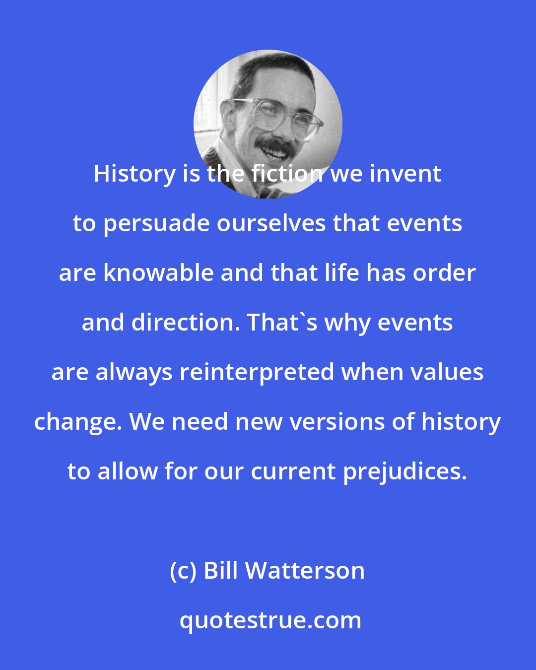 Bill Watterson: History is the fiction we invent to persuade ourselves that events are knowable and that life has order and direction. That's why events are always reinterpreted when values change. We need new versions of history to allow for our current prejudices.
