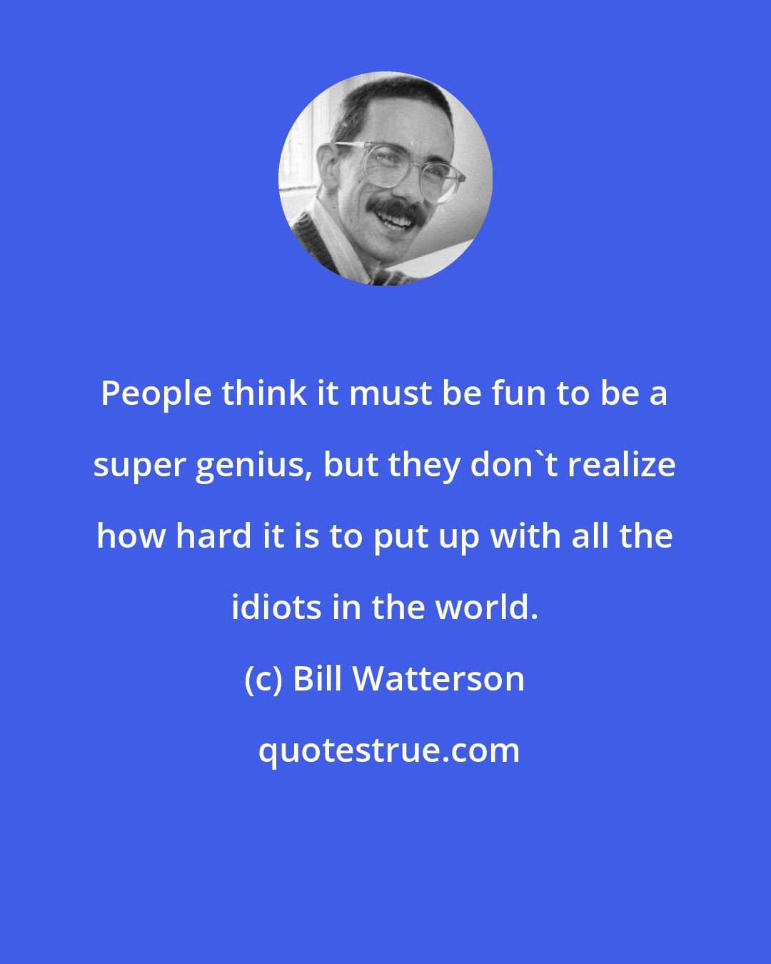 Bill Watterson: People think it must be fun to be a super genius, but they don't realize how hard it is to put up with all the idiots in the world.