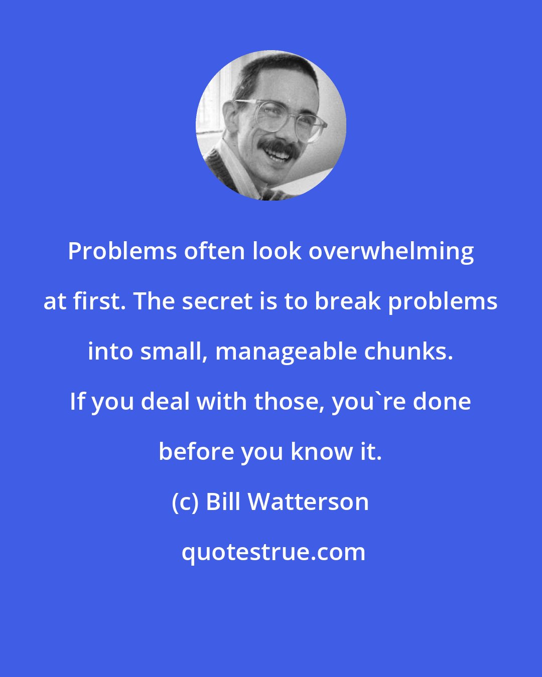 Bill Watterson: Problems often look overwhelming at first. The secret is to break problems into small, manageable chunks. If you deal with those, you're done before you know it.