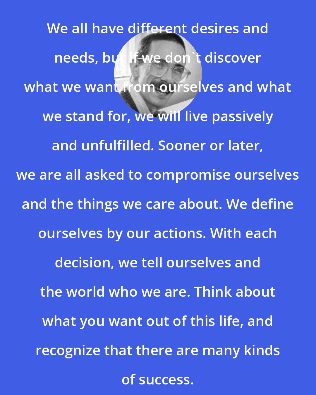Bill Watterson: We all have different desires and needs, but if we don't discover what we want from ourselves and what we stand for, we will live passively and unfulfilled. Sooner or later, we are all asked to compromise ourselves and the things we care about. We define ourselves by our actions. With each decision, we tell ourselves and the world who we are. Think about what you want out of this life, and recognize that there are many kinds of success.