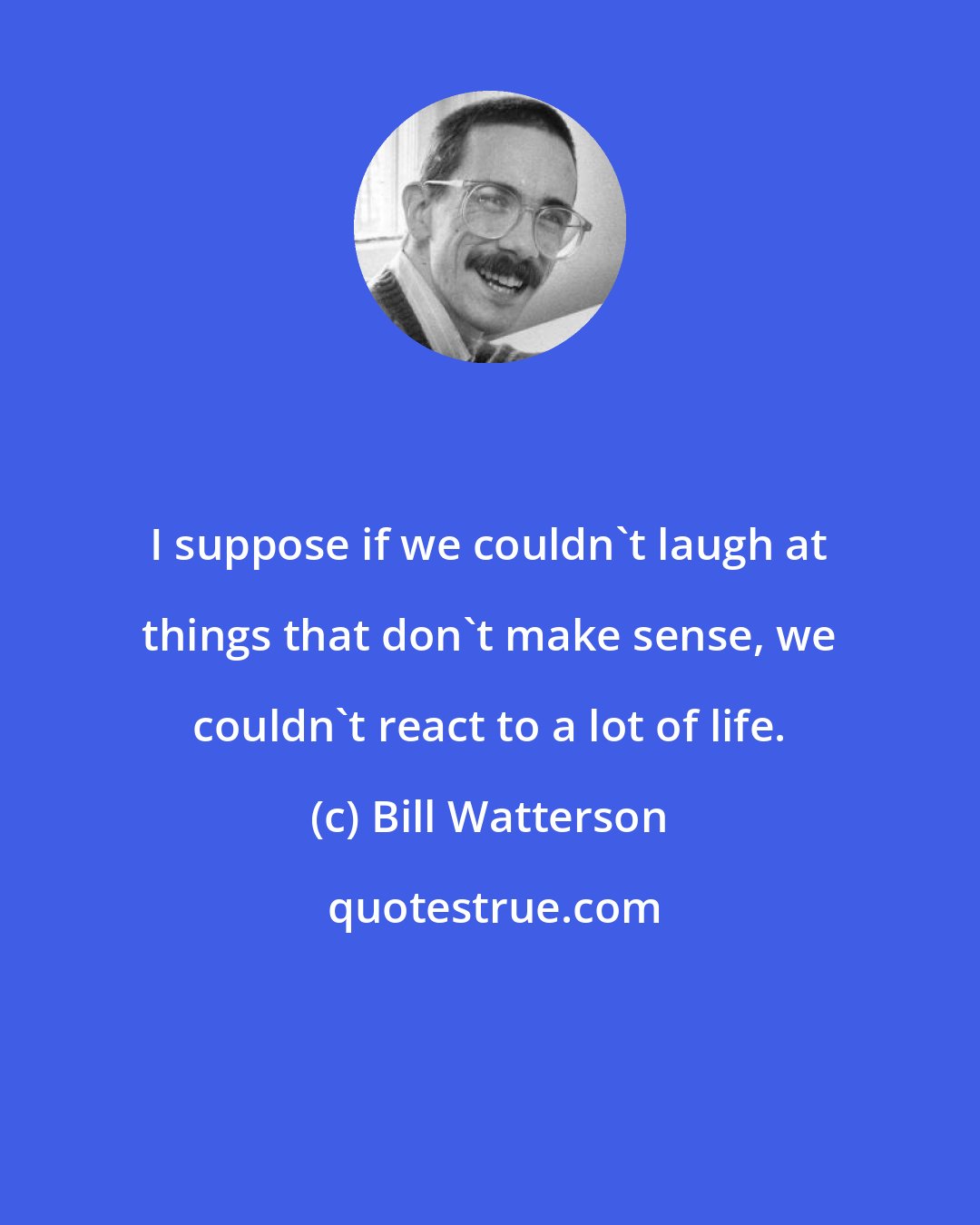 Bill Watterson: I suppose if we couldn't laugh at things that don't make sense, we couldn't react to a lot of life.