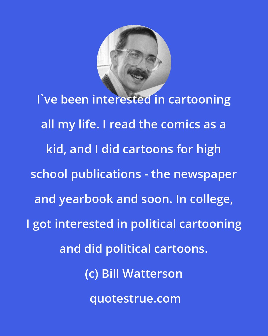 Bill Watterson: I've been interested in cartooning all my life. I read the comics as a kid, and I did cartoons for high school publications - the newspaper and yearbook and soon. In college, I got interested in political cartooning and did political cartoons.