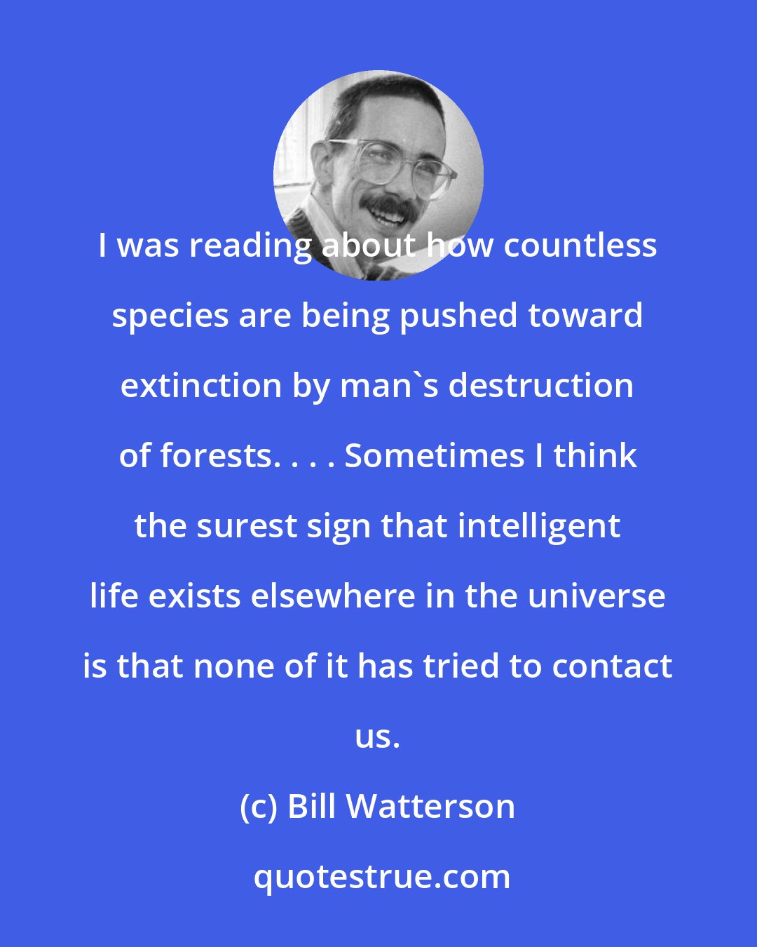 Bill Watterson: I was reading about how countless species are being pushed toward extinction by man's destruction of forests. . . . Sometimes I think the surest sign that intelligent life exists elsewhere in the universe is that none of it has tried to contact us.