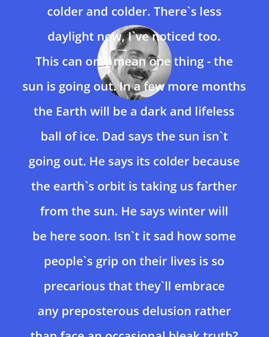 Bill Watterson: Since September it's just gotten colder and colder. There's less daylight now, I've noticed too. This can only mean one thing - the sun is going out. In a few more months the Earth will be a dark and lifeless ball of ice. Dad says the sun isn't going out. He says its colder because the earth's orbit is taking us farther from the sun. He says winter will be here soon. Isn't it sad how some people's grip on their lives is so precarious that they'll embrace any preposterous delusion rather than face an occasional bleak truth?