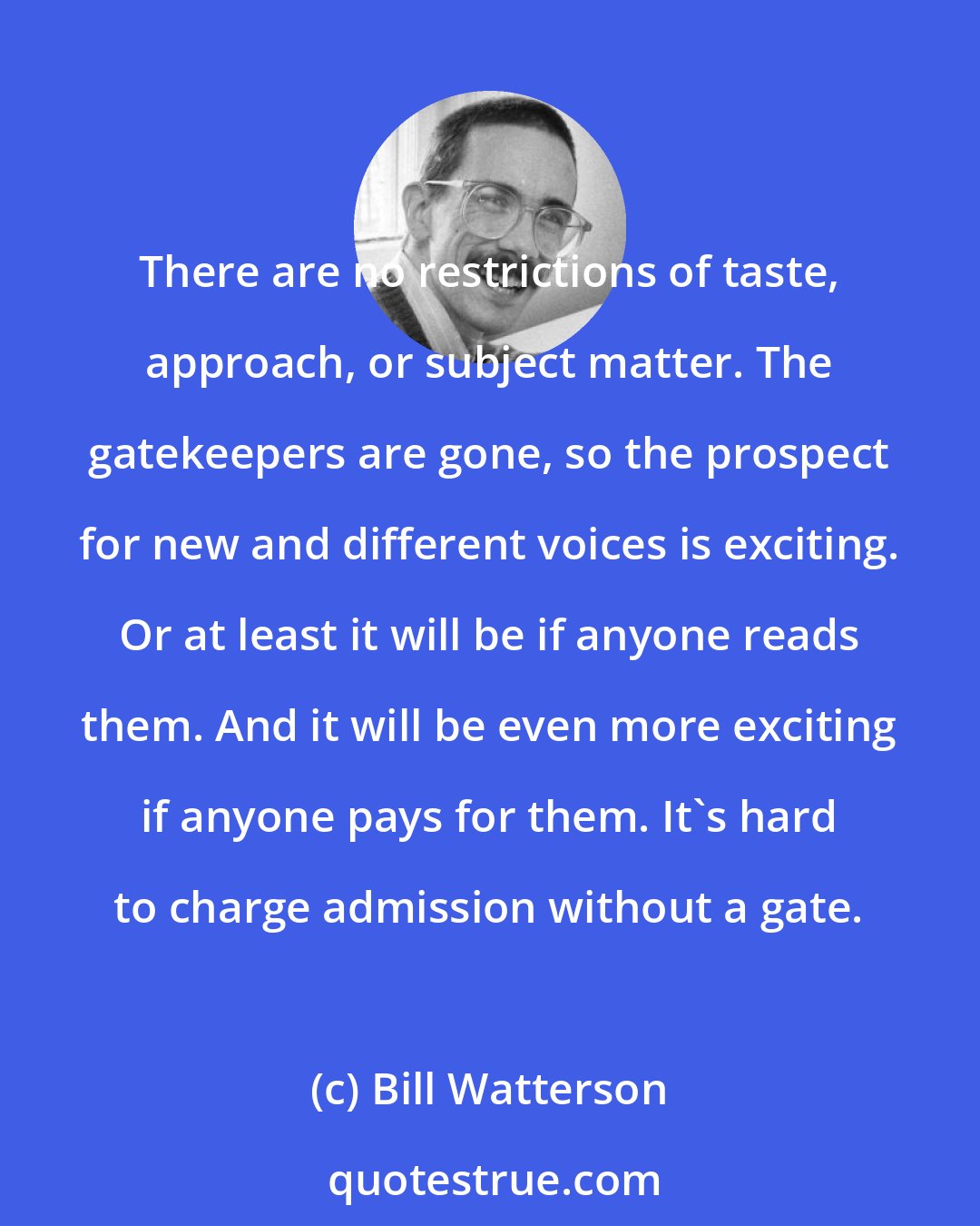 Bill Watterson: There are no restrictions of taste, approach, or subject matter. The gatekeepers are gone, so the prospect for new and different voices is exciting. Or at least it will be if anyone reads them. And it will be even more exciting if anyone pays for them. It's hard to charge admission without a gate.