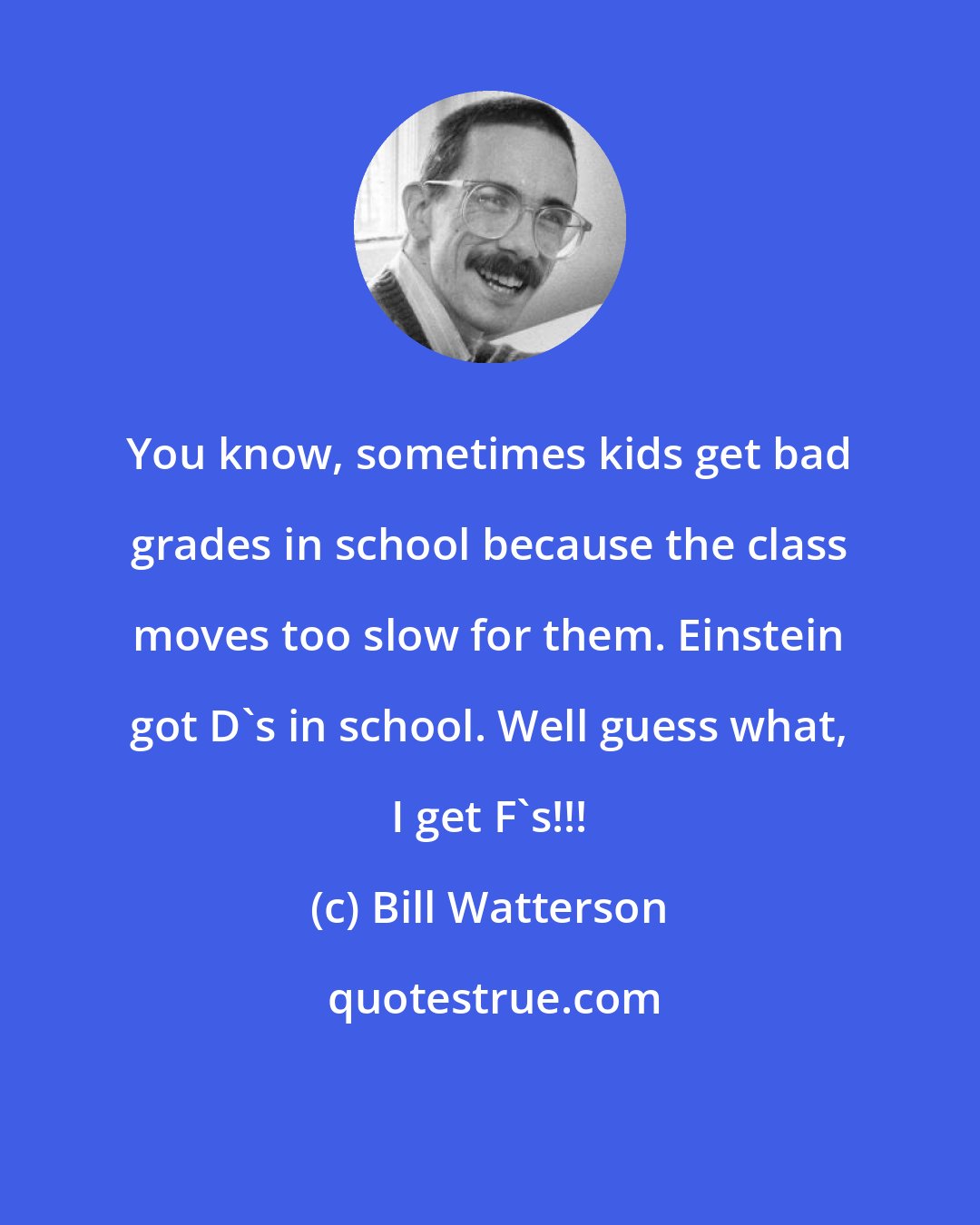 Bill Watterson: You know, sometimes kids get bad grades in school because the class moves too slow for them. Einstein got D's in school. Well guess what, I get F's!!!