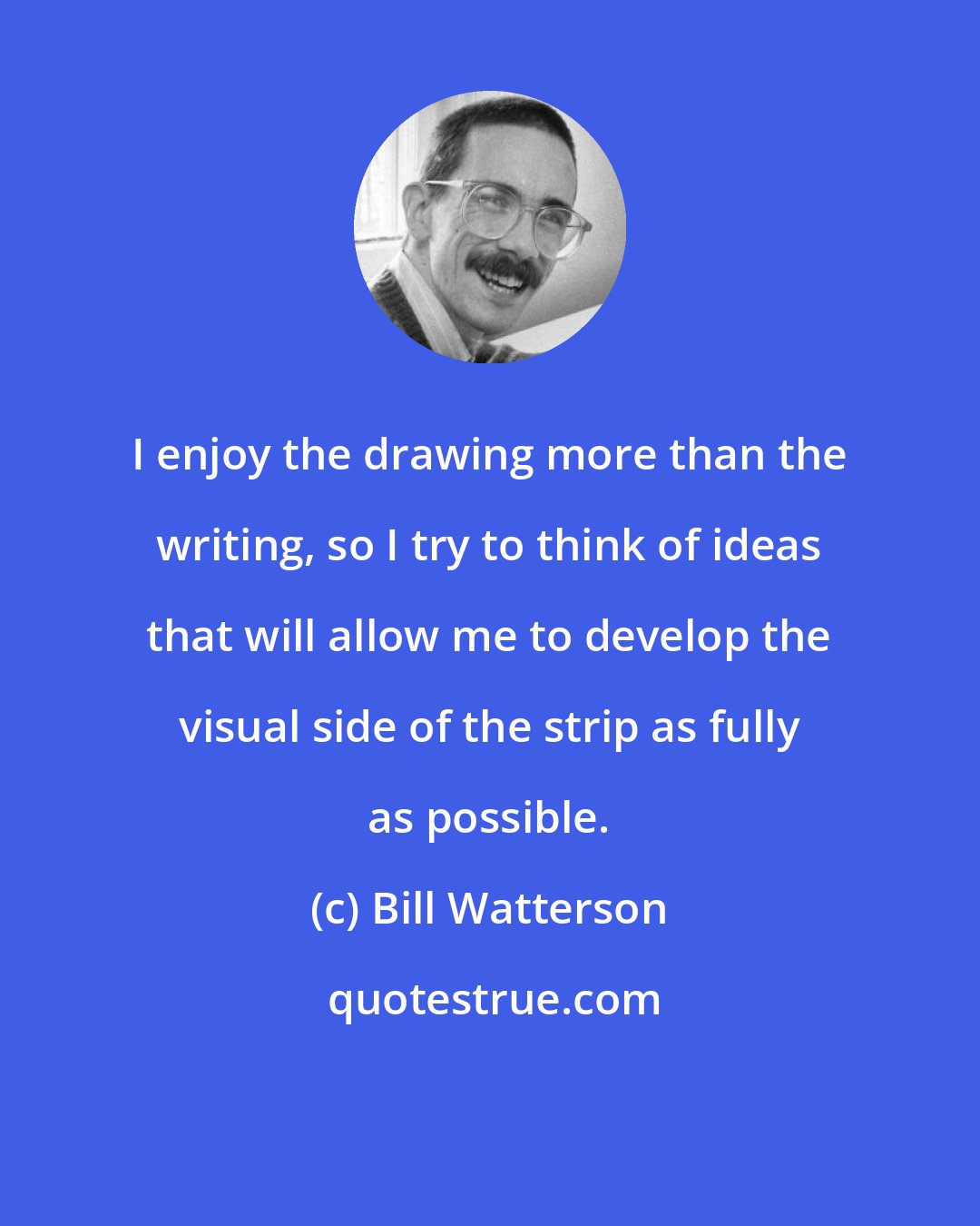 Bill Watterson: I enjoy the drawing more than the writing, so I try to think of ideas that will allow me to develop the visual side of the strip as fully as possible.