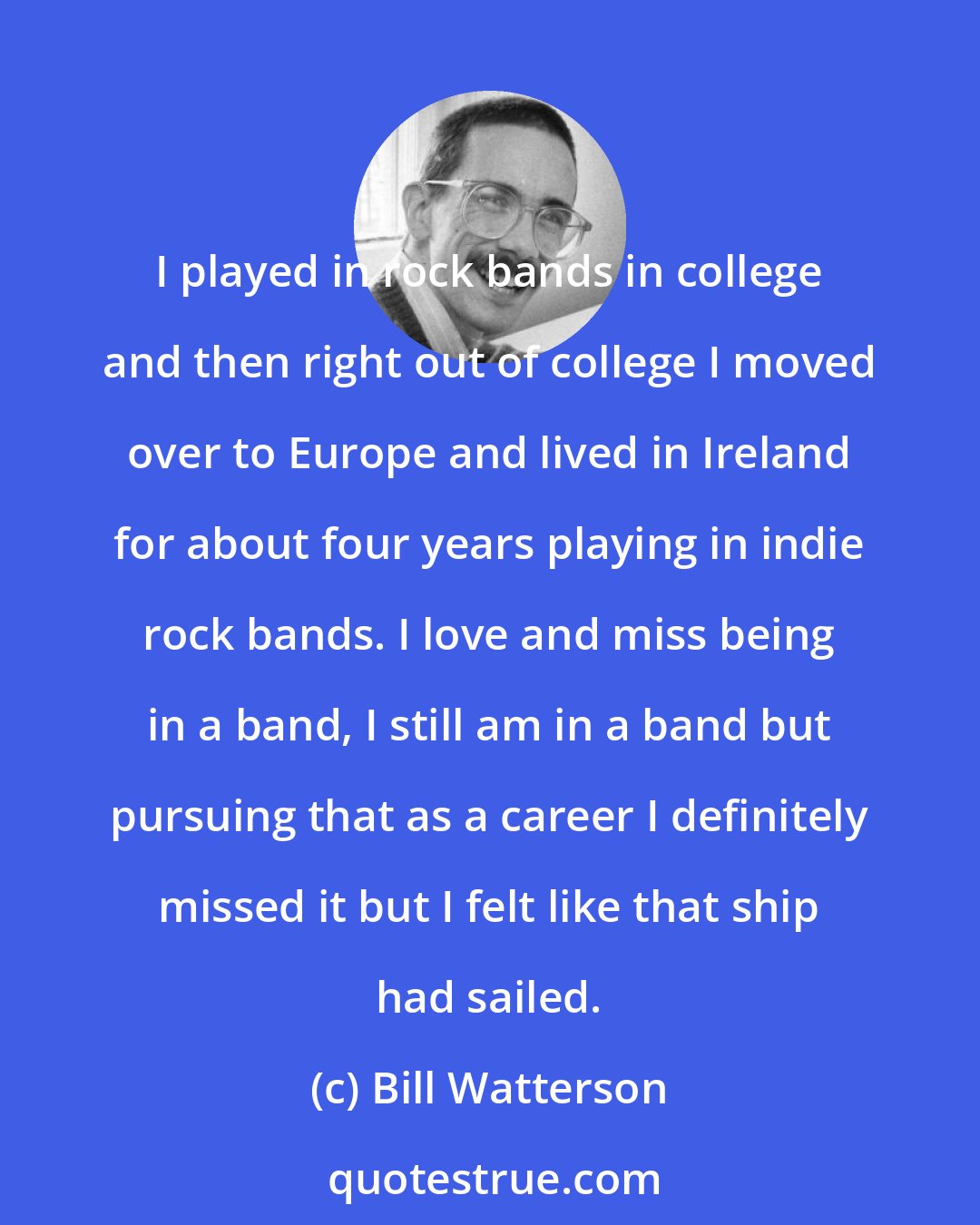 Bill Watterson: I played in rock bands in college and then right out of college I moved over to Europe and lived in Ireland for about four years playing in indie rock bands. I love and miss being in a band, I still am in a band but pursuing that as a career I definitely missed it but I felt like that ship had sailed.