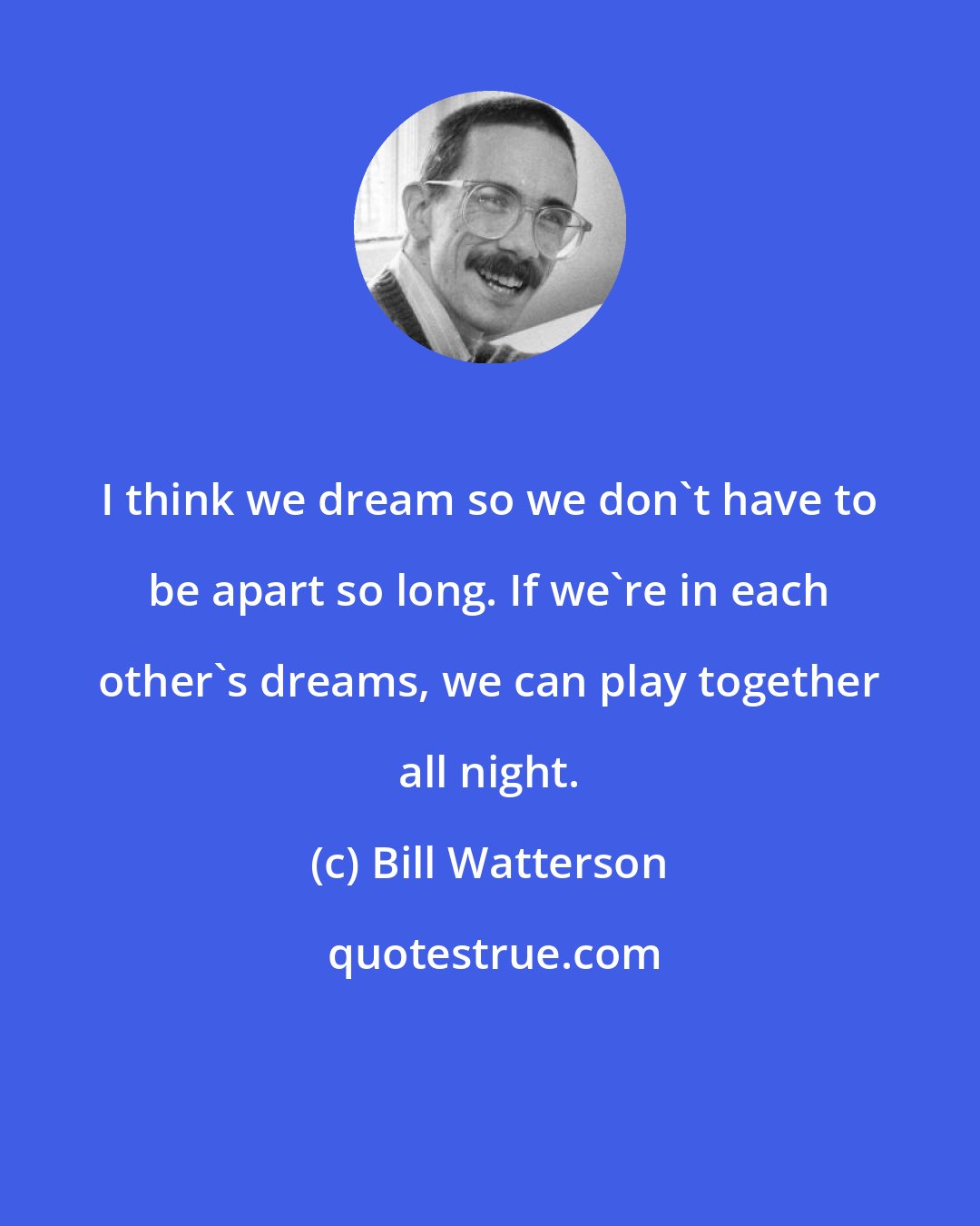 Bill Watterson: I think we dream so we don't have to be apart so long. If we're in each other's dreams, we can play together all night.