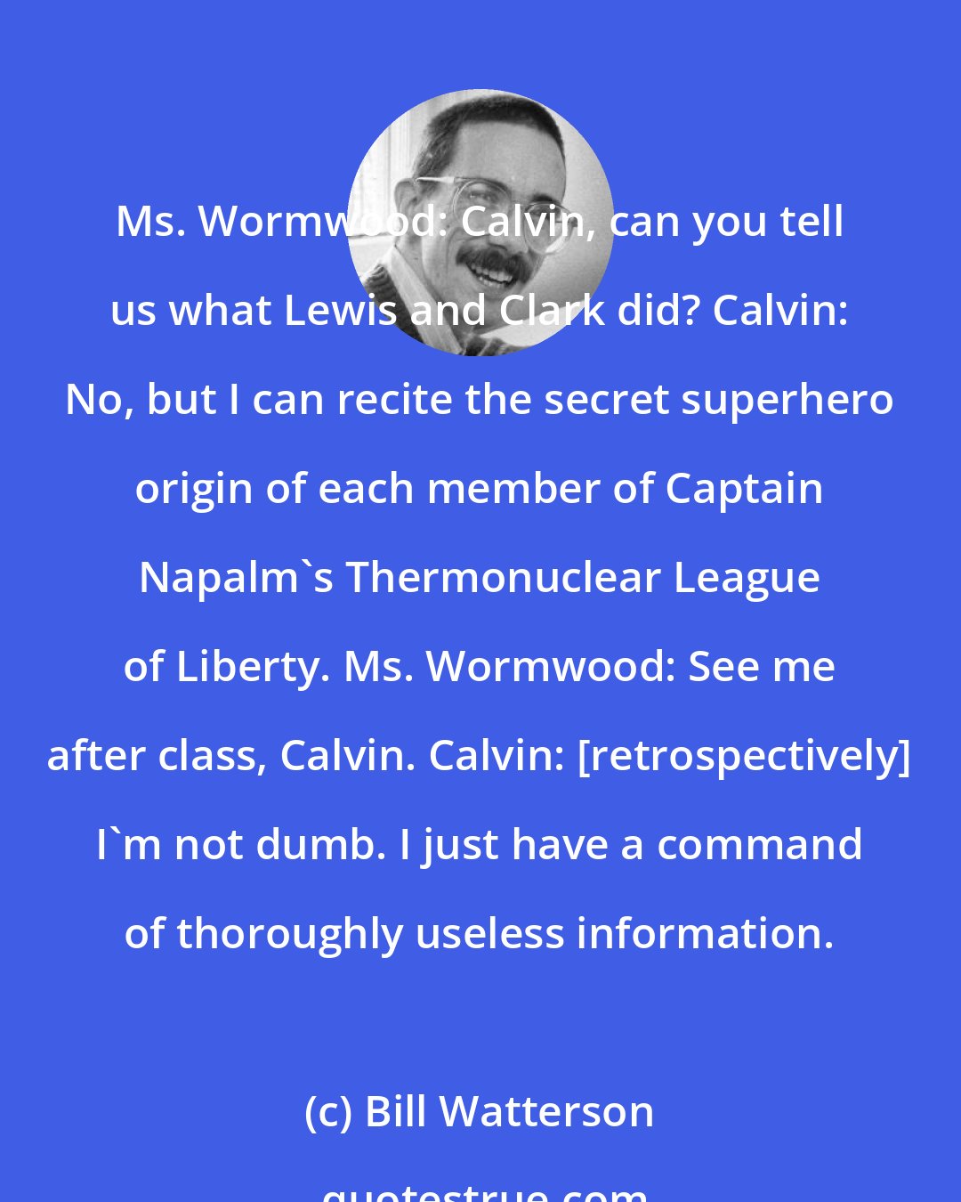 Bill Watterson: Ms. Wormwood: Calvin, can you tell us what Lewis and Clark did? Calvin: No, but I can recite the secret superhero origin of each member of Captain Napalm's Thermonuclear League of Liberty. Ms. Wormwood: See me after class, Calvin. Calvin: [retrospectively] I'm not dumb. I just have a command of thoroughly useless information.