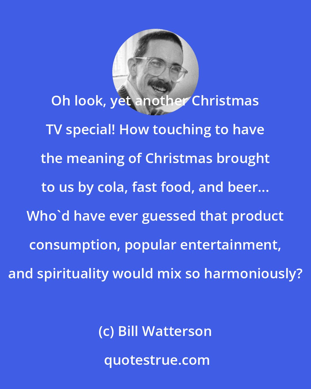 Bill Watterson: Oh look, yet another Christmas TV special! How touching to have the meaning of Christmas brought to us by cola, fast food, and beer... Who'd have ever guessed that product consumption, popular entertainment, and spirituality would mix so harmoniously?