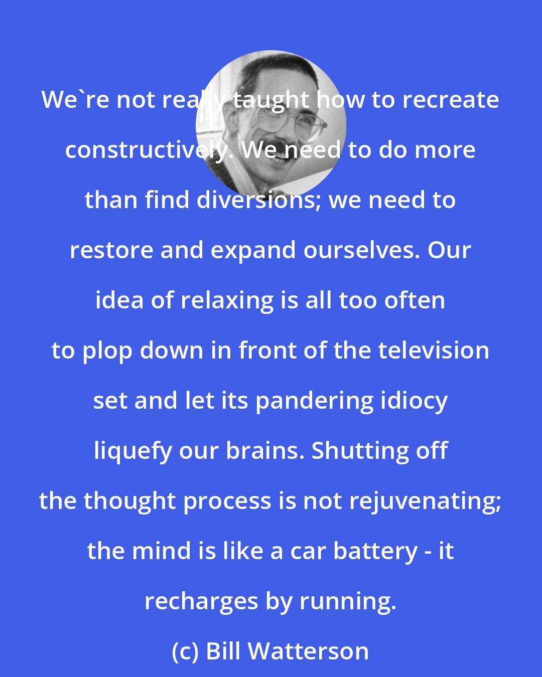 Bill Watterson: We're not really taught how to recreate constructively. We need to do more than find diversions; we need to restore and expand ourselves. Our idea of relaxing is all too often to plop down in front of the television set and let its pandering idiocy liquefy our brains. Shutting off the thought process is not rejuvenating; the mind is like a car battery - it recharges by running.