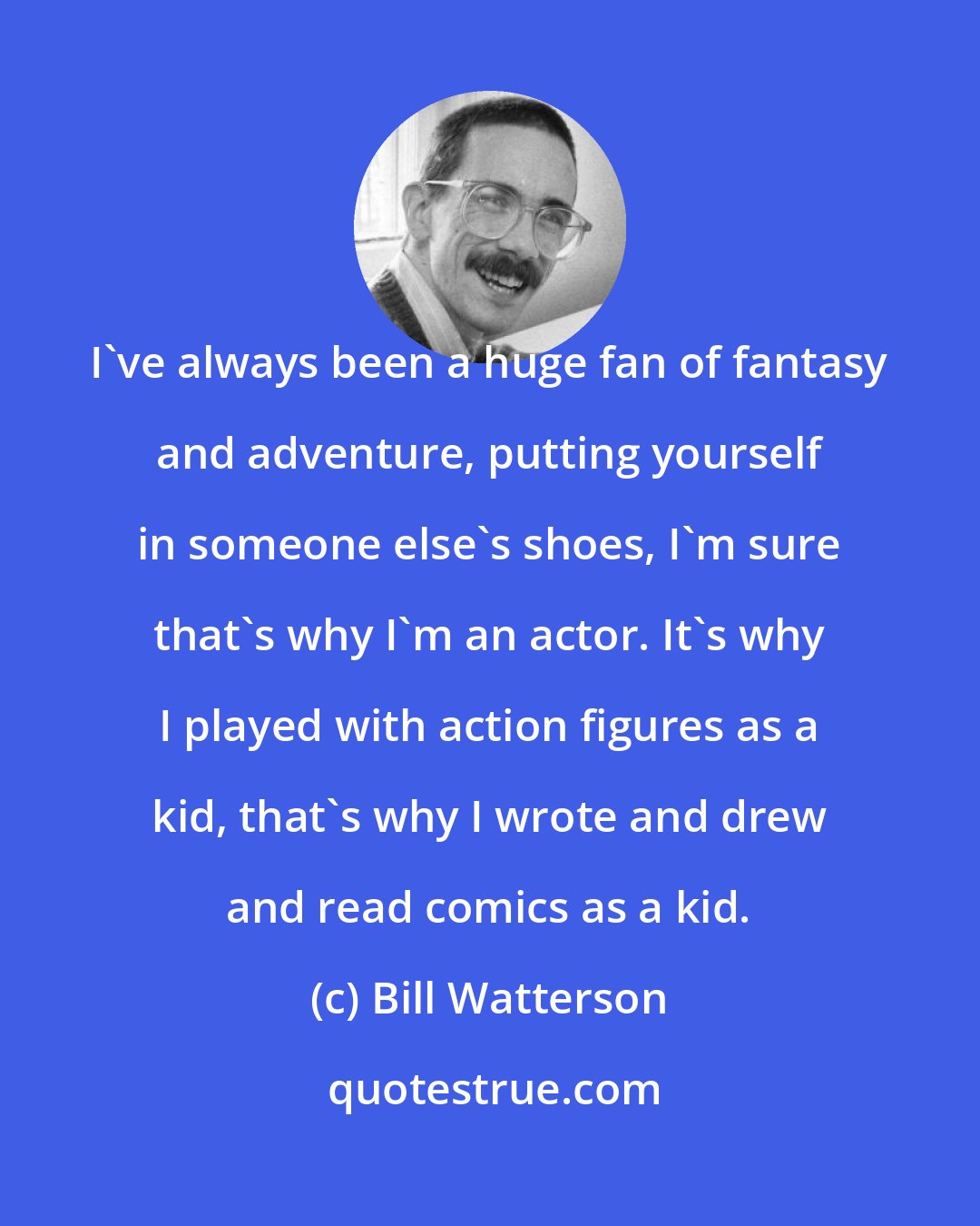 Bill Watterson: I've always been a huge fan of fantasy and adventure, putting yourself in someone else's shoes, I'm sure that's why I'm an actor. It's why I played with action figures as a kid, that's why I wrote and drew and read comics as a kid.