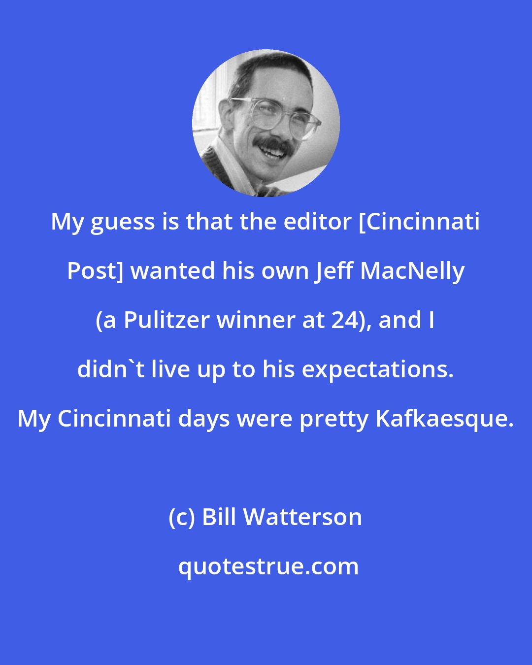 Bill Watterson: My guess is that the editor [Cincinnati Post] wanted his own Jeff MacNelly (a Pulitzer winner at 24), and I didn't live up to his expectations. My Cincinnati days were pretty Kafkaesque.