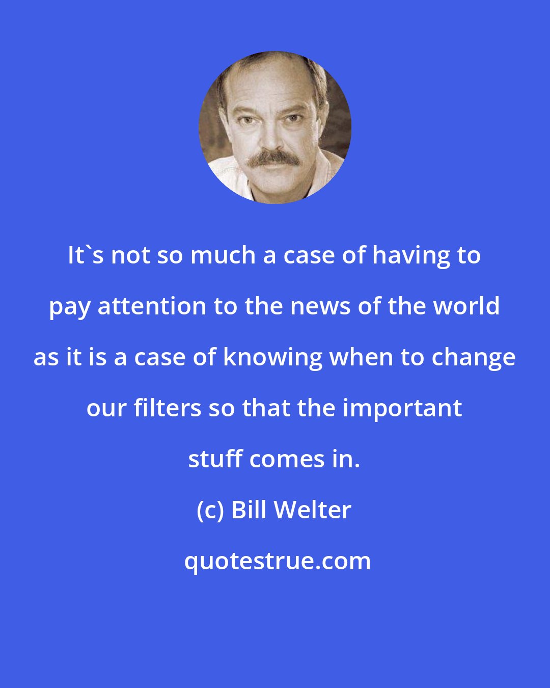 Bill Welter: It's not so much a case of having to pay attention to the news of the world as it is a case of knowing when to change our filters so that the important stuff comes in.