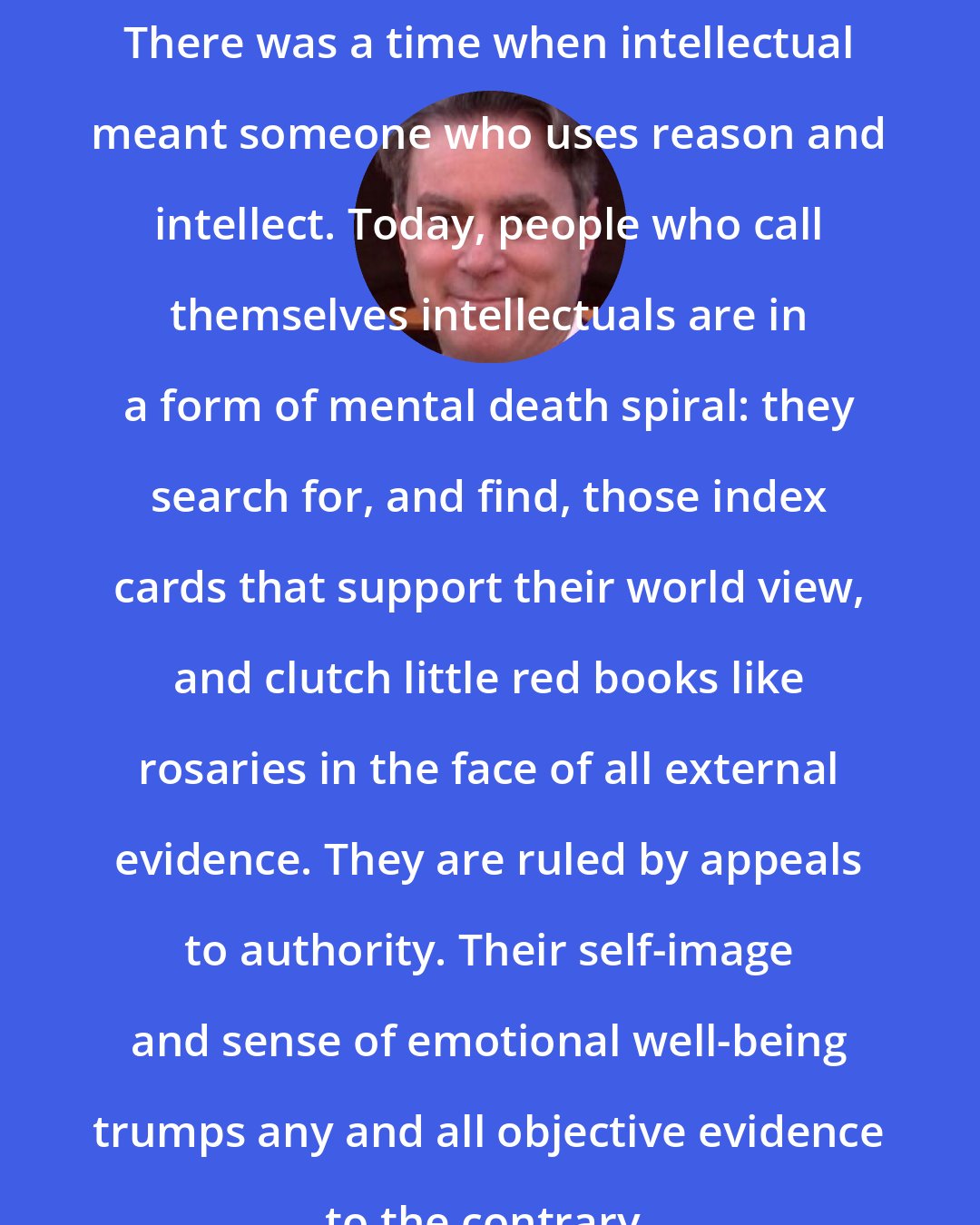 Bill Whittle: There was a time when intellectual meant someone who uses reason and intellect. Today, people who call themselves intellectuals are in a form of mental death spiral: they search for, and find, those index cards that support their world view, and clutch little red books like rosaries in the face of all external evidence. They are ruled by appeals to authority. Their self-image and sense of emotional well-being trumps any and all objective evidence to the contrary.