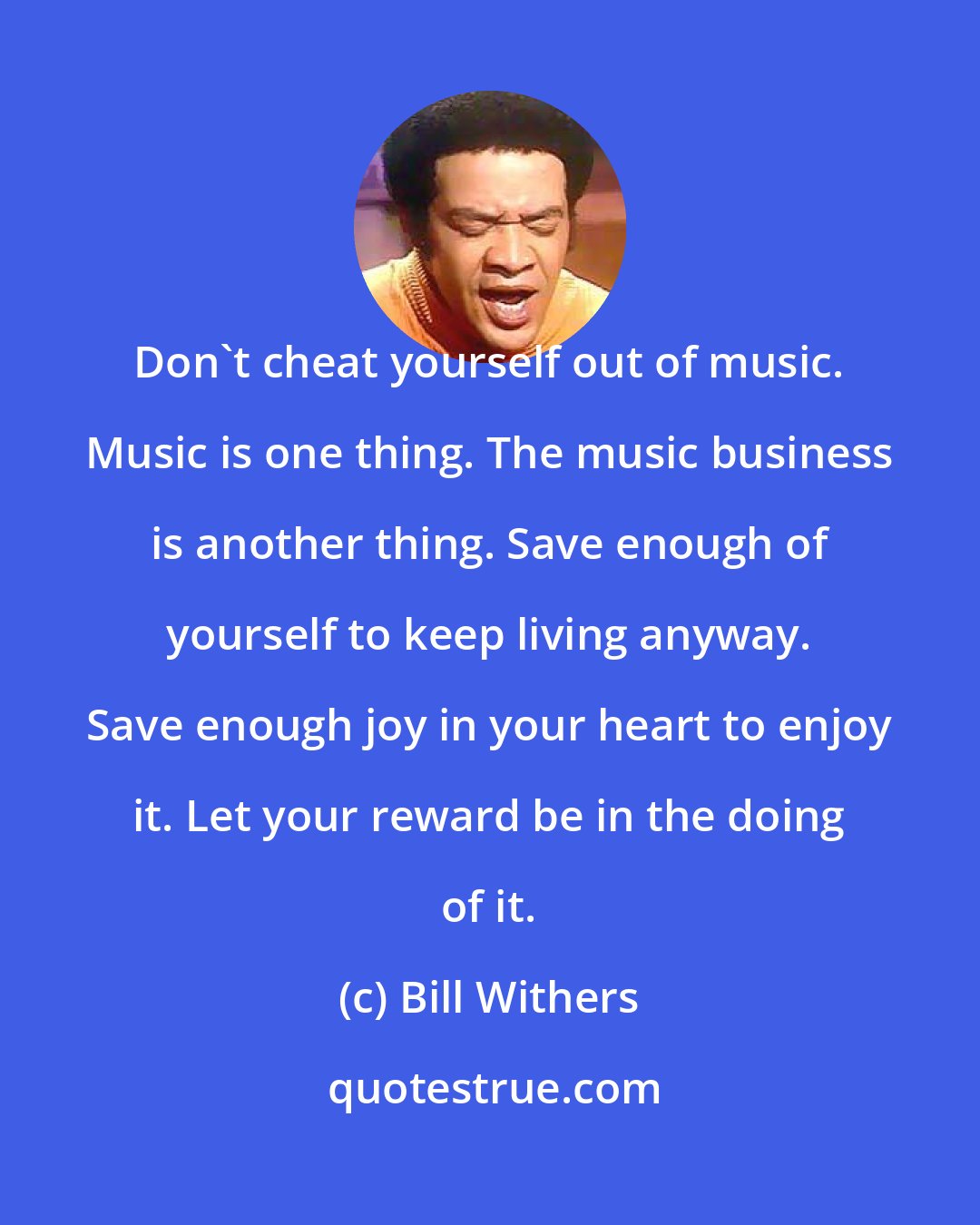 Bill Withers: Don't cheat yourself out of music. Music is one thing. The music business is another thing. Save enough of yourself to keep living anyway. Save enough joy in your heart to enjoy it. Let your reward be in the doing of it.