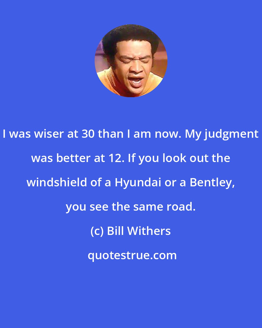 Bill Withers: I was wiser at 30 than I am now. My judgment was better at 12. If you look out the windshield of a Hyundai or a Bentley, you see the same road.