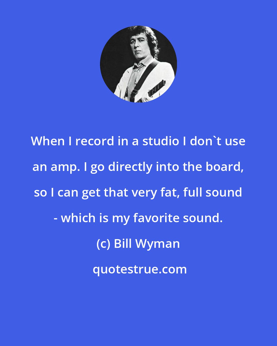 Bill Wyman: When I record in a studio I don't use an amp. I go directly into the board, so I can get that very fat, full sound - which is my favorite sound.