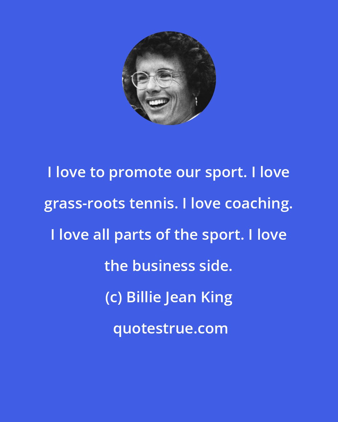 Billie Jean King: I love to promote our sport. I love grass-roots tennis. I love coaching. I love all parts of the sport. I love the business side.