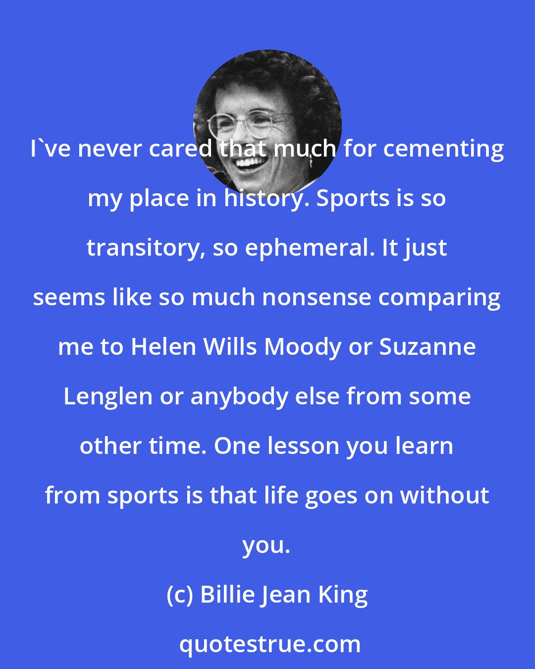 Billie Jean King: I've never cared that much for cementing my place in history. Sports is so transitory, so ephemeral. It just seems like so much nonsense comparing me to Helen Wills Moody or Suzanne Lenglen or anybody else from some other time. One lesson you learn from sports is that life goes on without you.