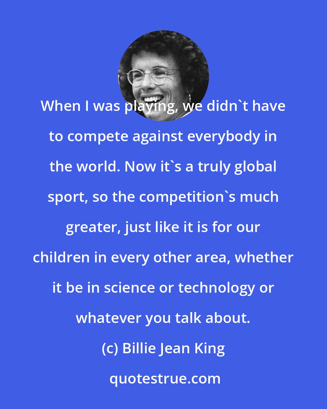 Billie Jean King: When I was playing, we didn't have to compete against everybody in the world. Now it's a truly global sport, so the competition's much greater, just like it is for our children in every other area, whether it be in science or technology or whatever you talk about.