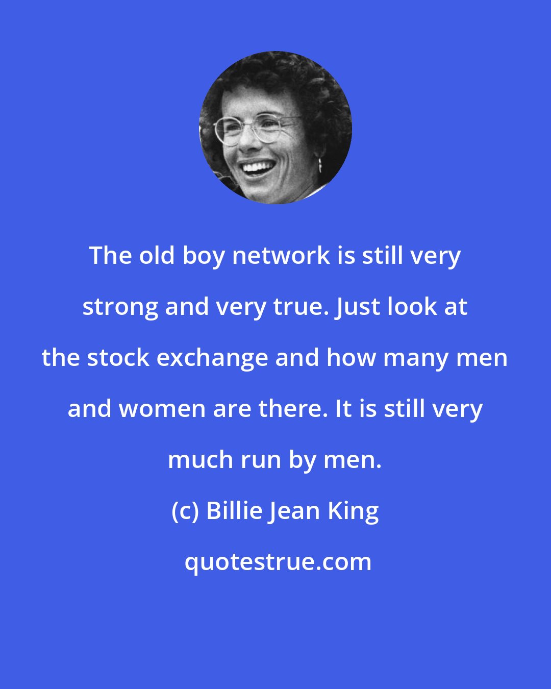 Billie Jean King: The old boy network is still very strong and very true. Just look at the stock exchange and how many men and women are there. It is still very much run by men.