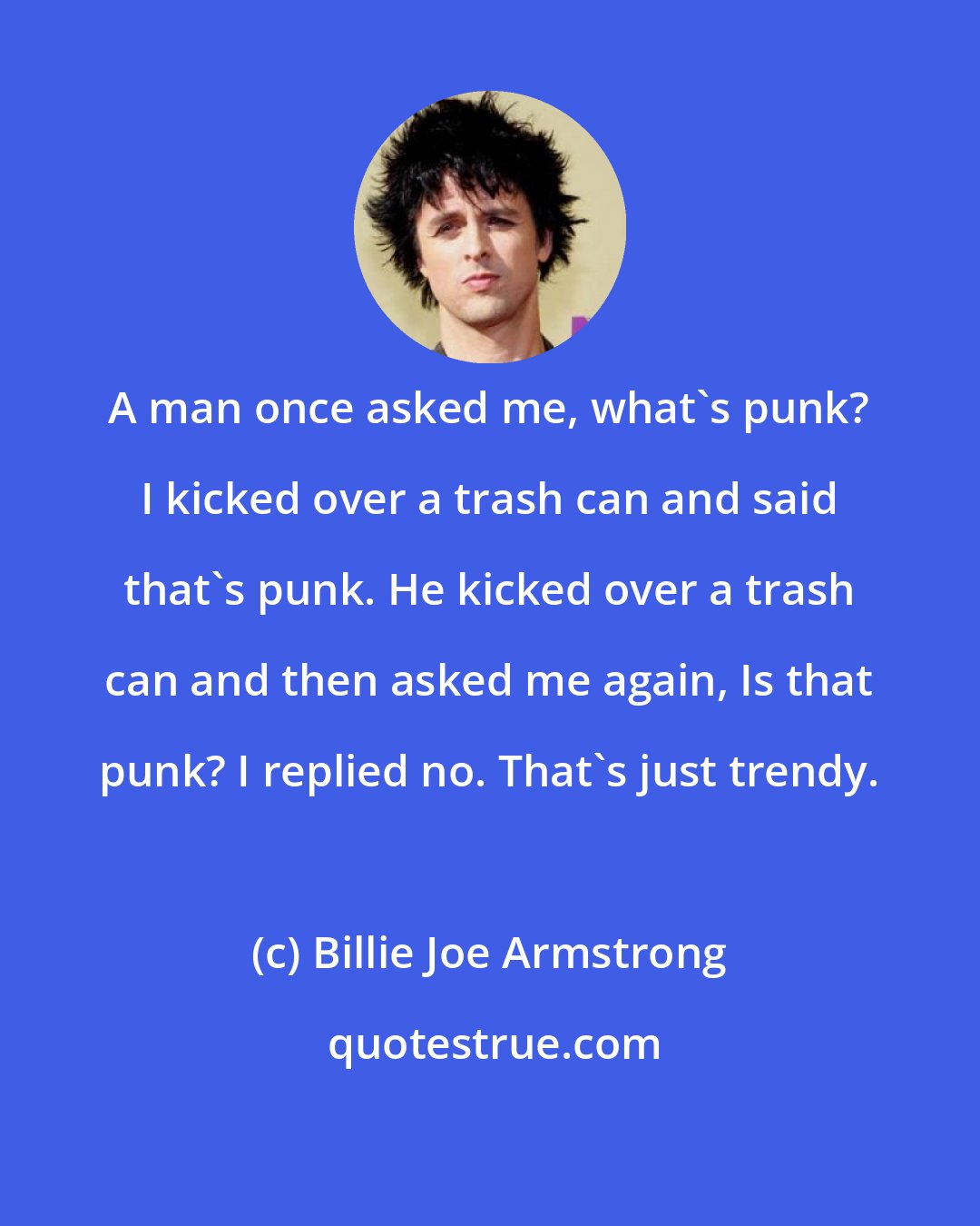 Billie Joe Armstrong: A man once asked me, what's punk? I kicked over a trash can and said that's punk. He kicked over a trash can and then asked me again, Is that punk? I replied no. That's just trendy.