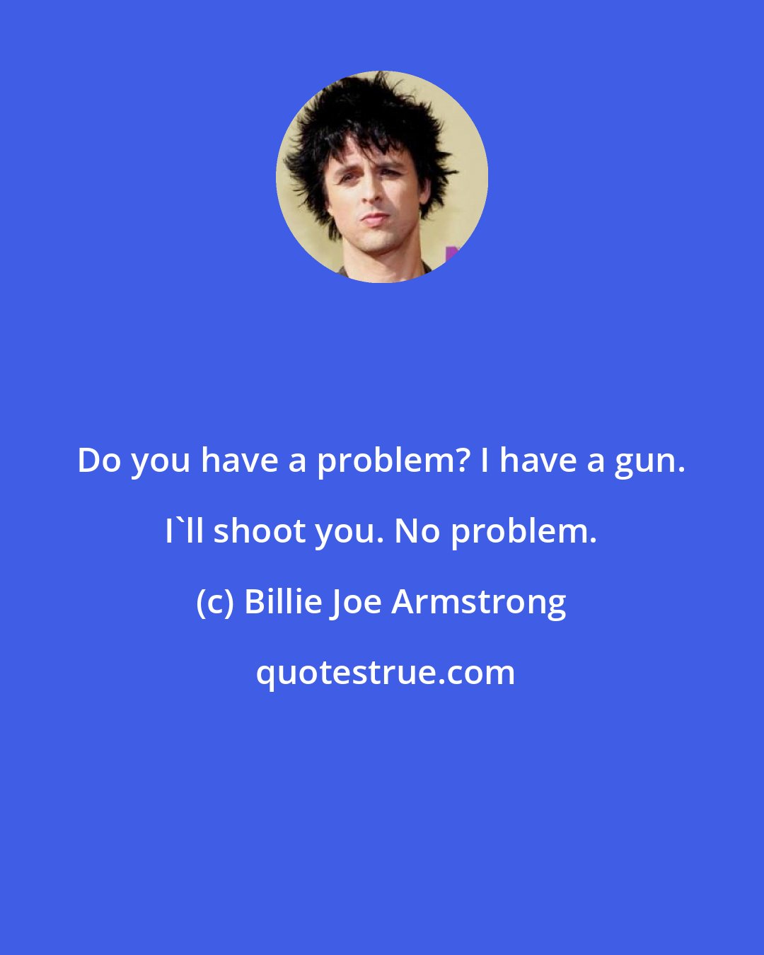 Billie Joe Armstrong: Do you have a problem? I have a gun. I'll shoot you. No problem.