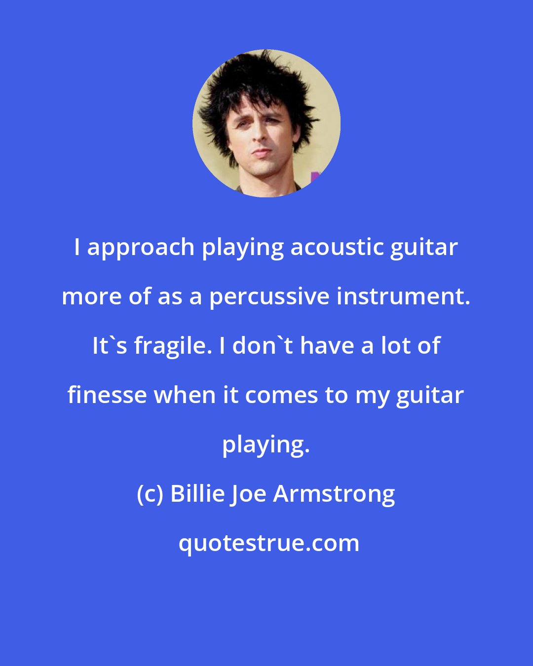 Billie Joe Armstrong: I approach playing acoustic guitar more of as a percussive instrument. It's fragile. I don't have a lot of finesse when it comes to my guitar playing.