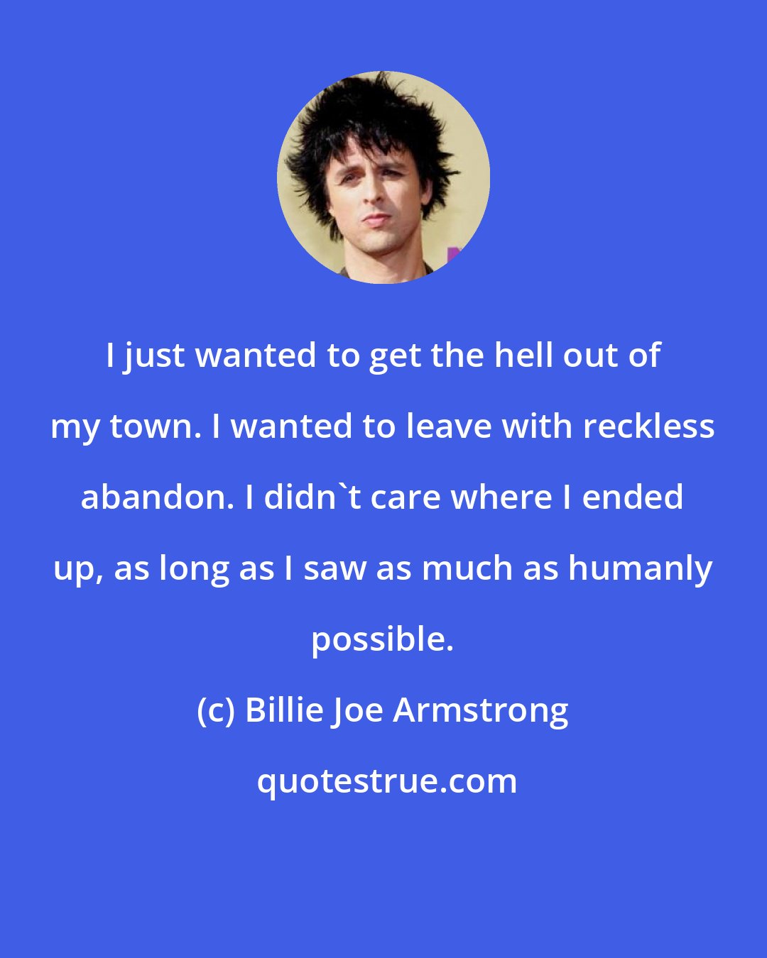 Billie Joe Armstrong: I just wanted to get the hell out of my town. I wanted to leave with reckless abandon. I didn't care where I ended up, as long as I saw as much as humanly possible.