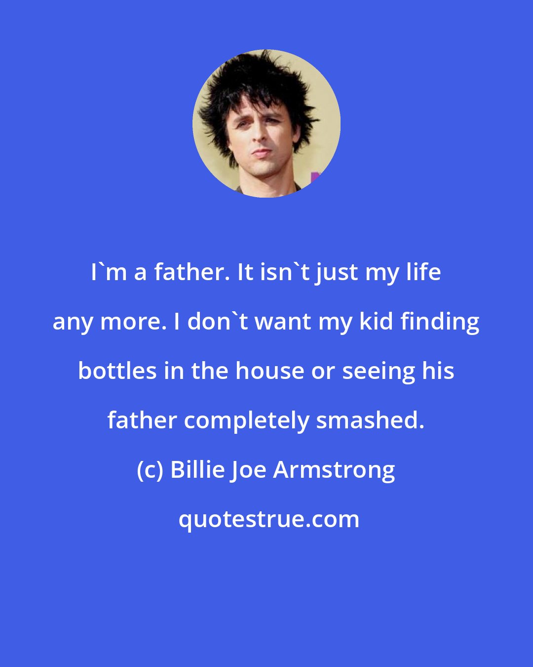 Billie Joe Armstrong: I'm a father. It isn't just my life any more. I don't want my kid finding bottles in the house or seeing his father completely smashed.