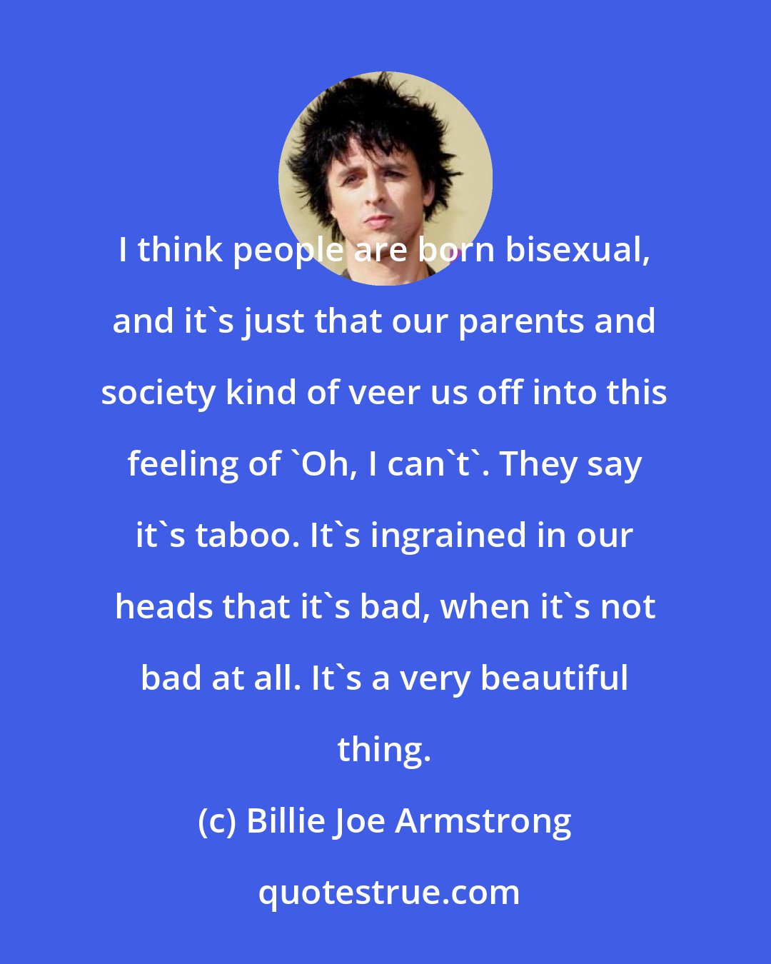 Billie Joe Armstrong: I think people are born bisexual, and it's just that our parents and society kind of veer us off into this feeling of 'Oh, I can't'. They say it's taboo. It's ingrained in our heads that it's bad, when it's not bad at all. It's a very beautiful thing.