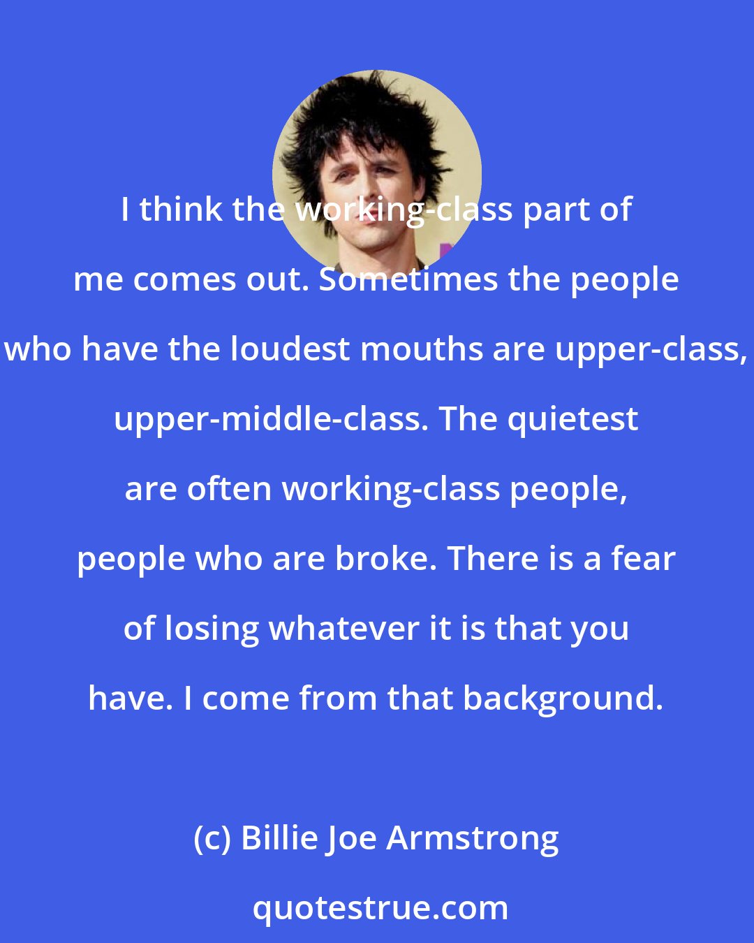 Billie Joe Armstrong: I think the working-class part of me comes out. Sometimes the people who have the loudest mouths are upper-class, upper-middle-class. The quietest are often working-class people, people who are broke. There is a fear of losing whatever it is that you have. I come from that background.