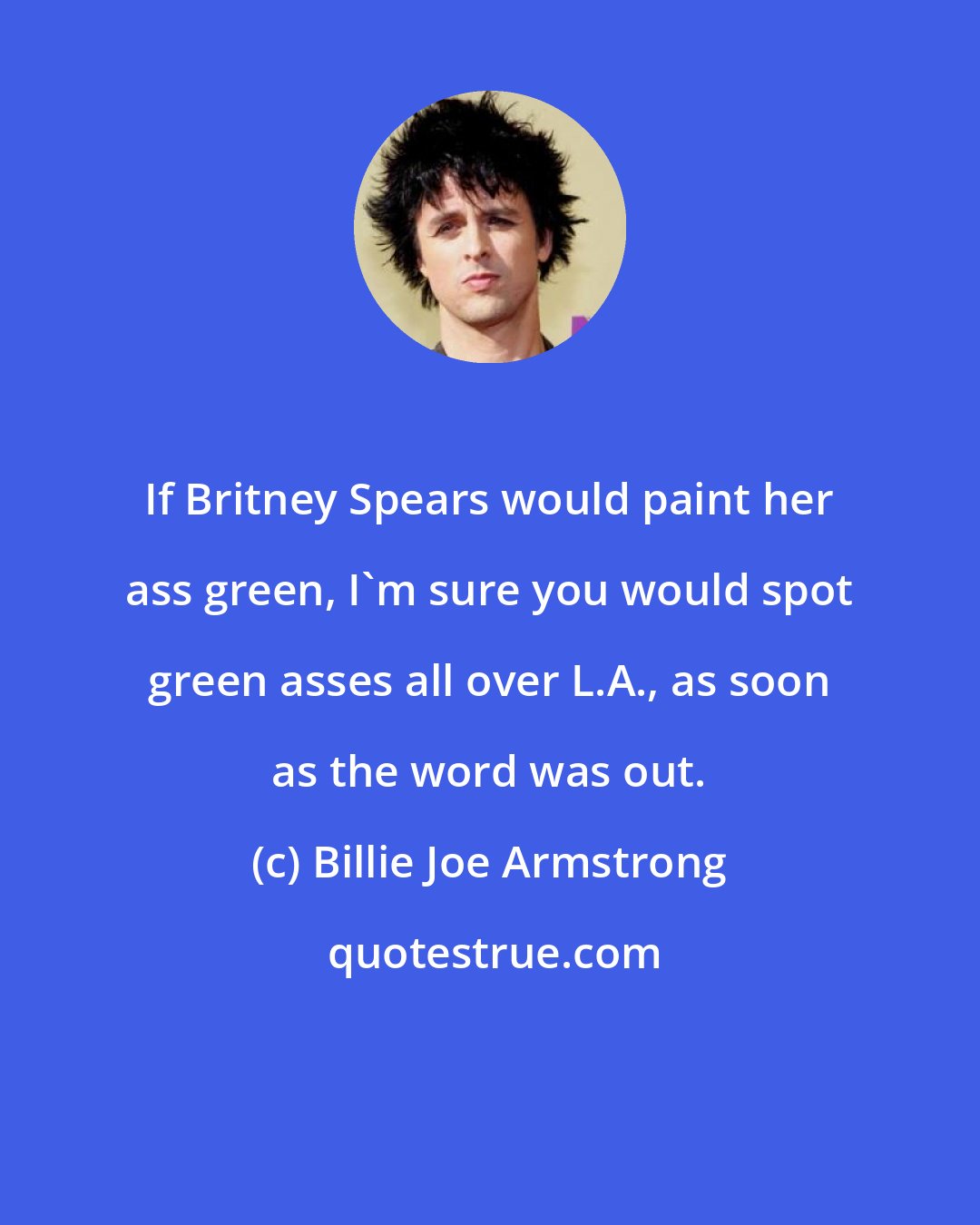 Billie Joe Armstrong: If Britney Spears would paint her ass green, I'm sure you would spot green asses all over L.A., as soon as the word was out.