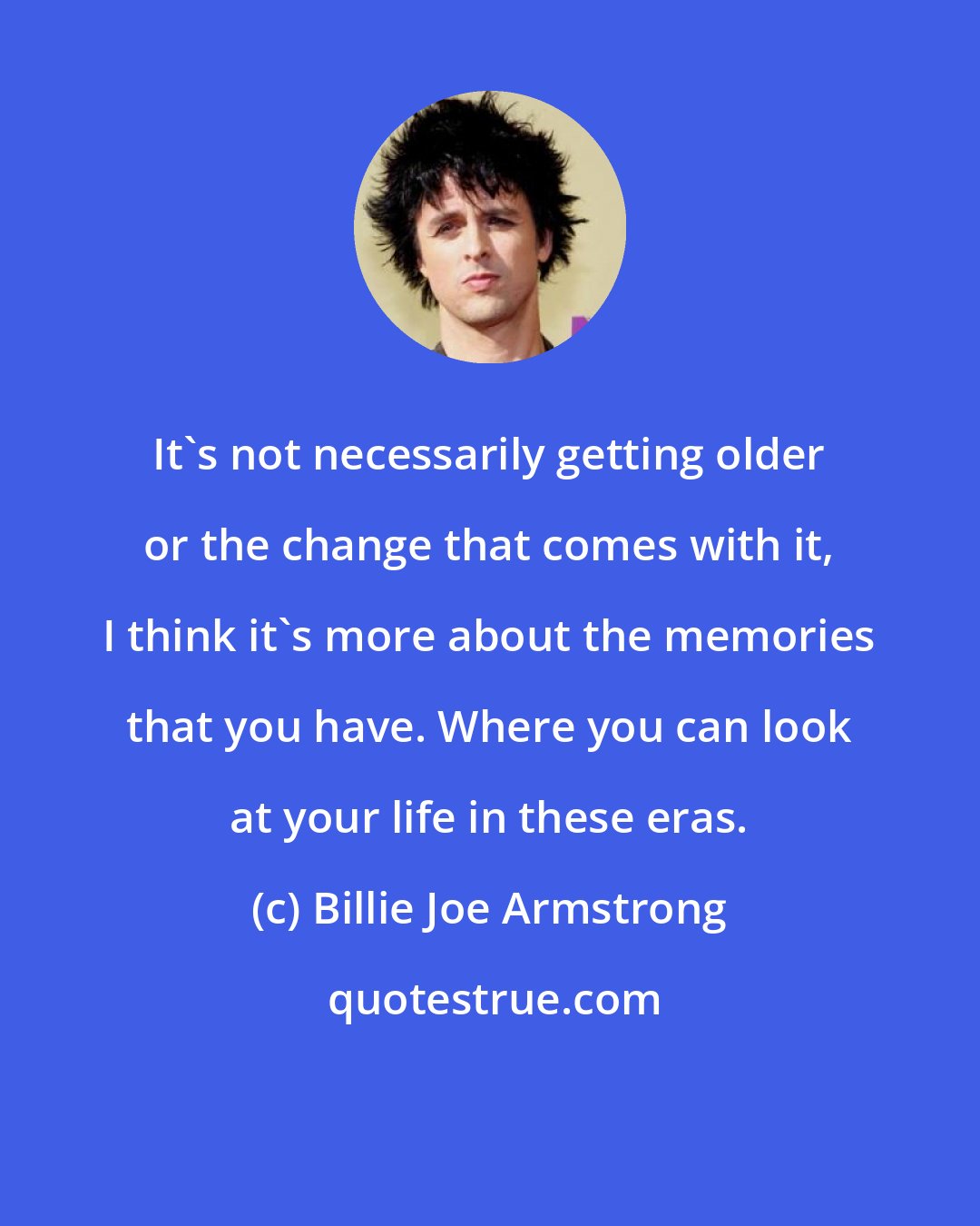 Billie Joe Armstrong: It's not necessarily getting older or the change that comes with it, I think it's more about the memories that you have. Where you can look at your life in these eras.