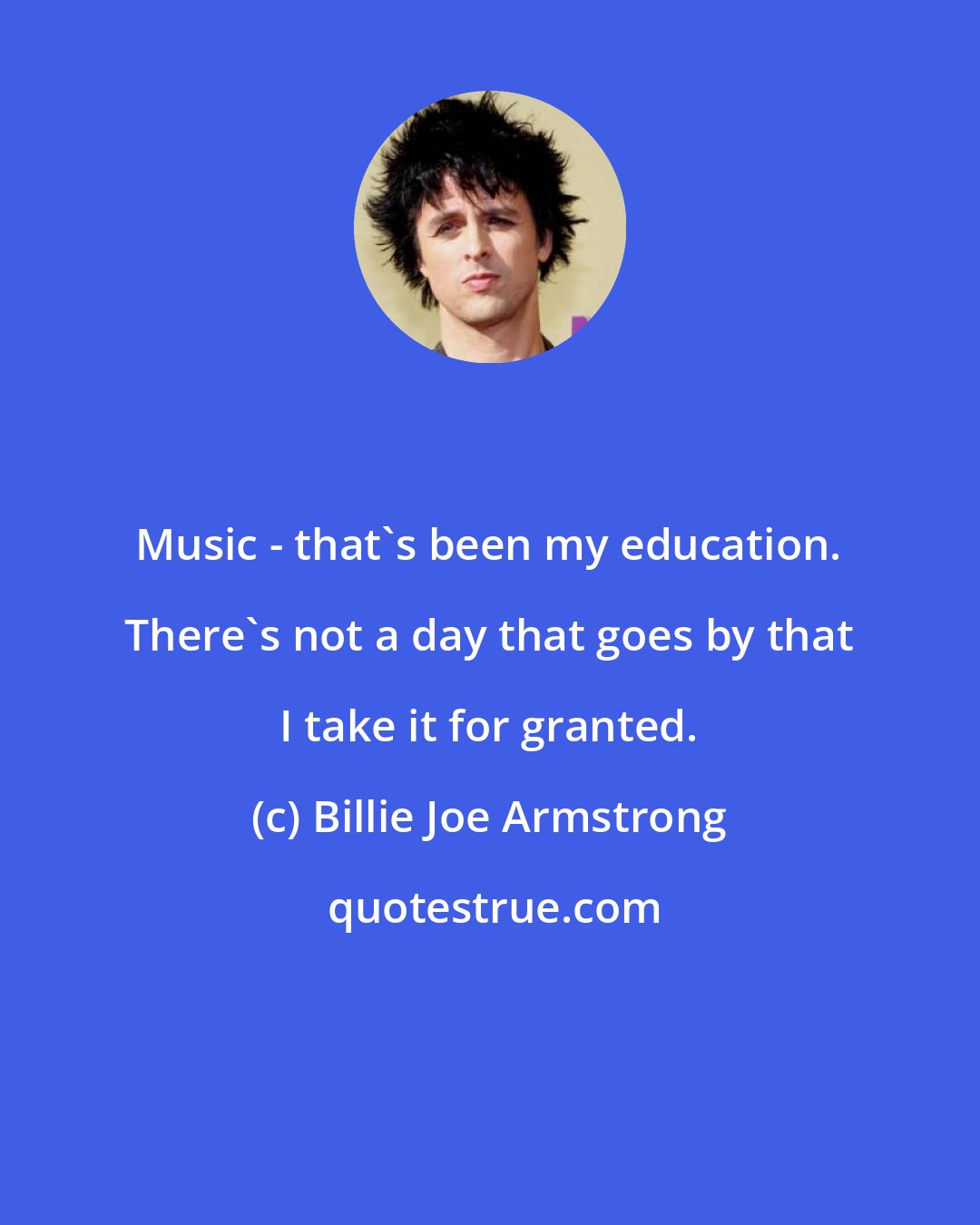 Billie Joe Armstrong: Music - that's been my education. There's not a day that goes by that I take it for granted.