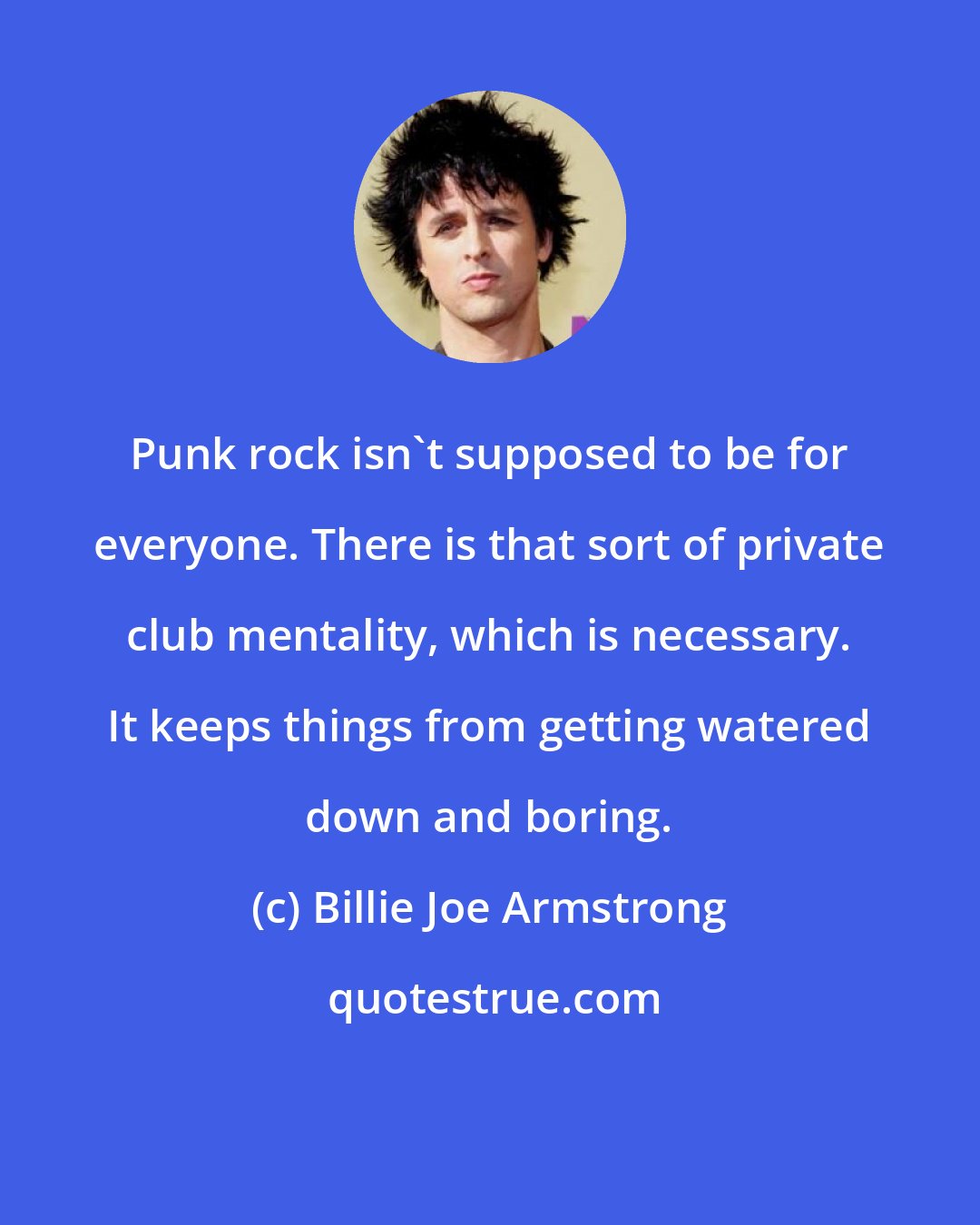 Billie Joe Armstrong: Punk rock isn't supposed to be for everyone. There is that sort of private club mentality, which is necessary. It keeps things from getting watered down and boring.