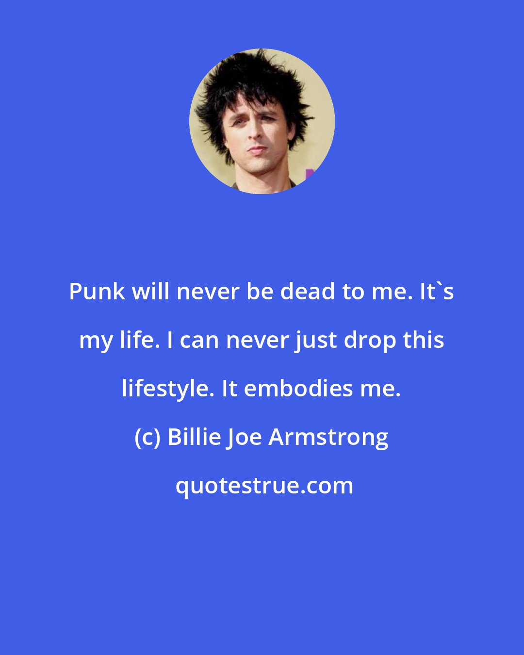 Billie Joe Armstrong: Punk will never be dead to me. It's my life. I can never just drop this lifestyle. It embodies me.