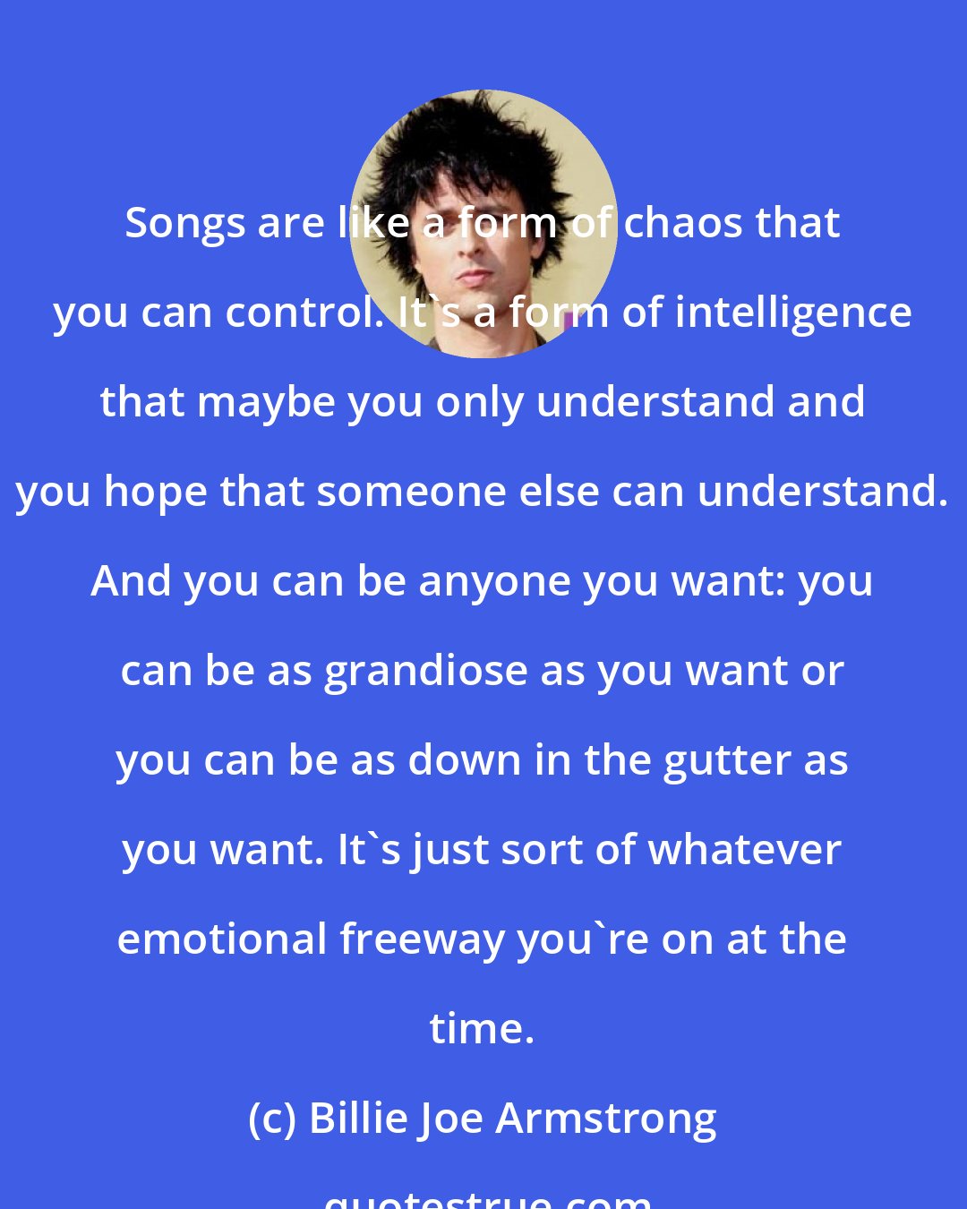 Billie Joe Armstrong: Songs are like a form of chaos that you can control. It's a form of intelligence that maybe you only understand and you hope that someone else can understand. And you can be anyone you want: you can be as grandiose as you want or you can be as down in the gutter as you want. It's just sort of whatever emotional freeway you're on at the time.