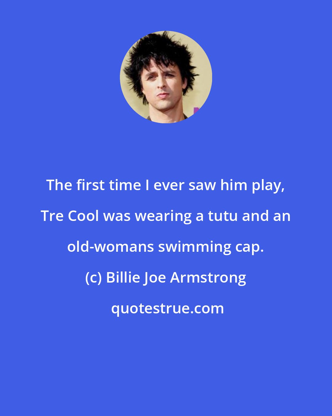 Billie Joe Armstrong: The first time I ever saw him play, Tre Cool was wearing a tutu and an old-womans swimming cap.