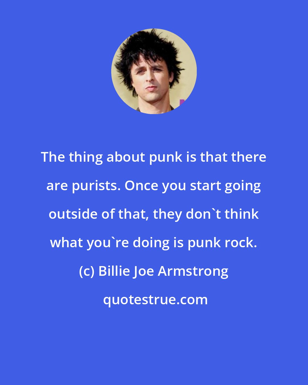 Billie Joe Armstrong: The thing about punk is that there are purists. Once you start going outside of that, they don't think what you're doing is punk rock.