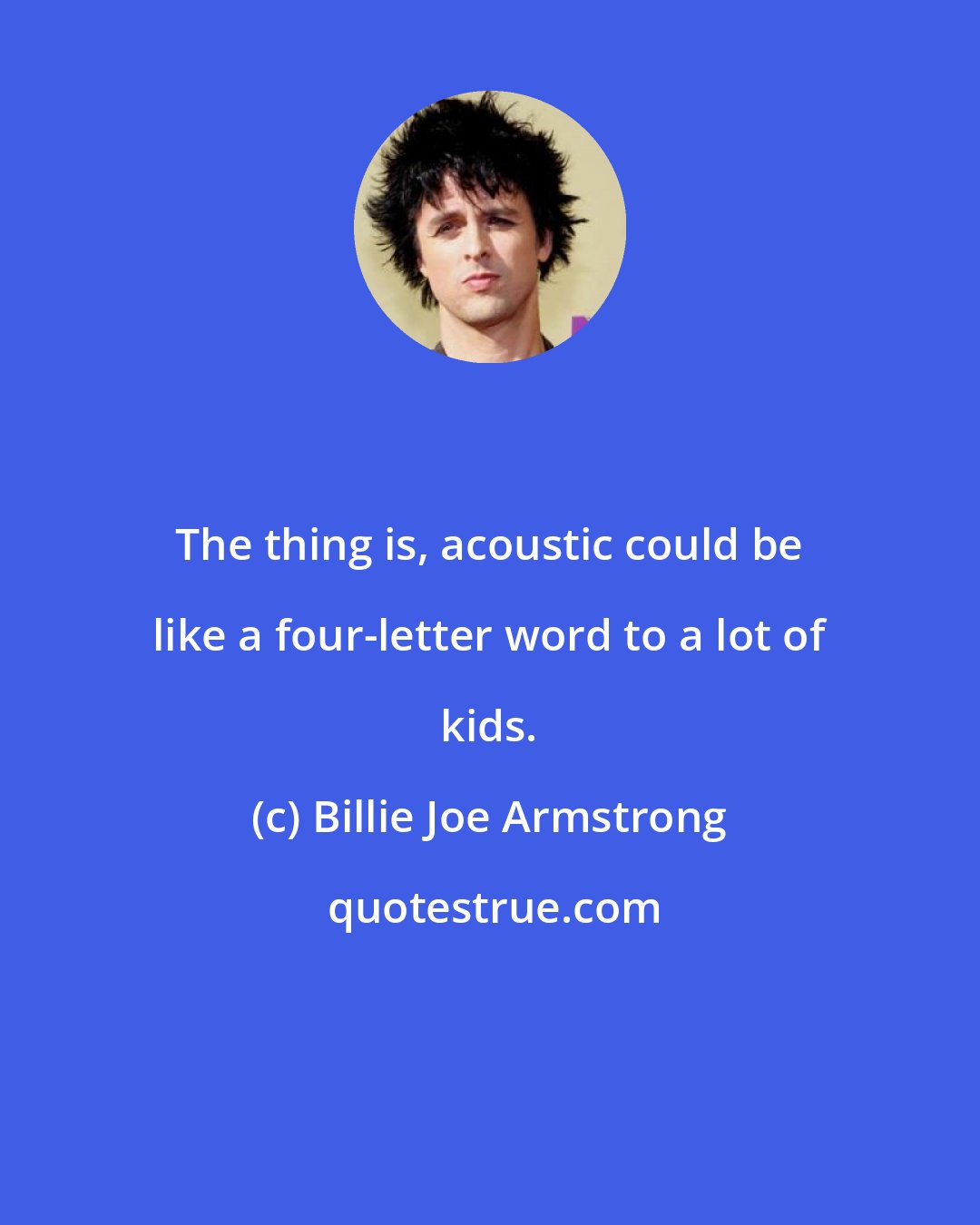 Billie Joe Armstrong: The thing is, acoustic could be like a four-letter word to a lot of kids.