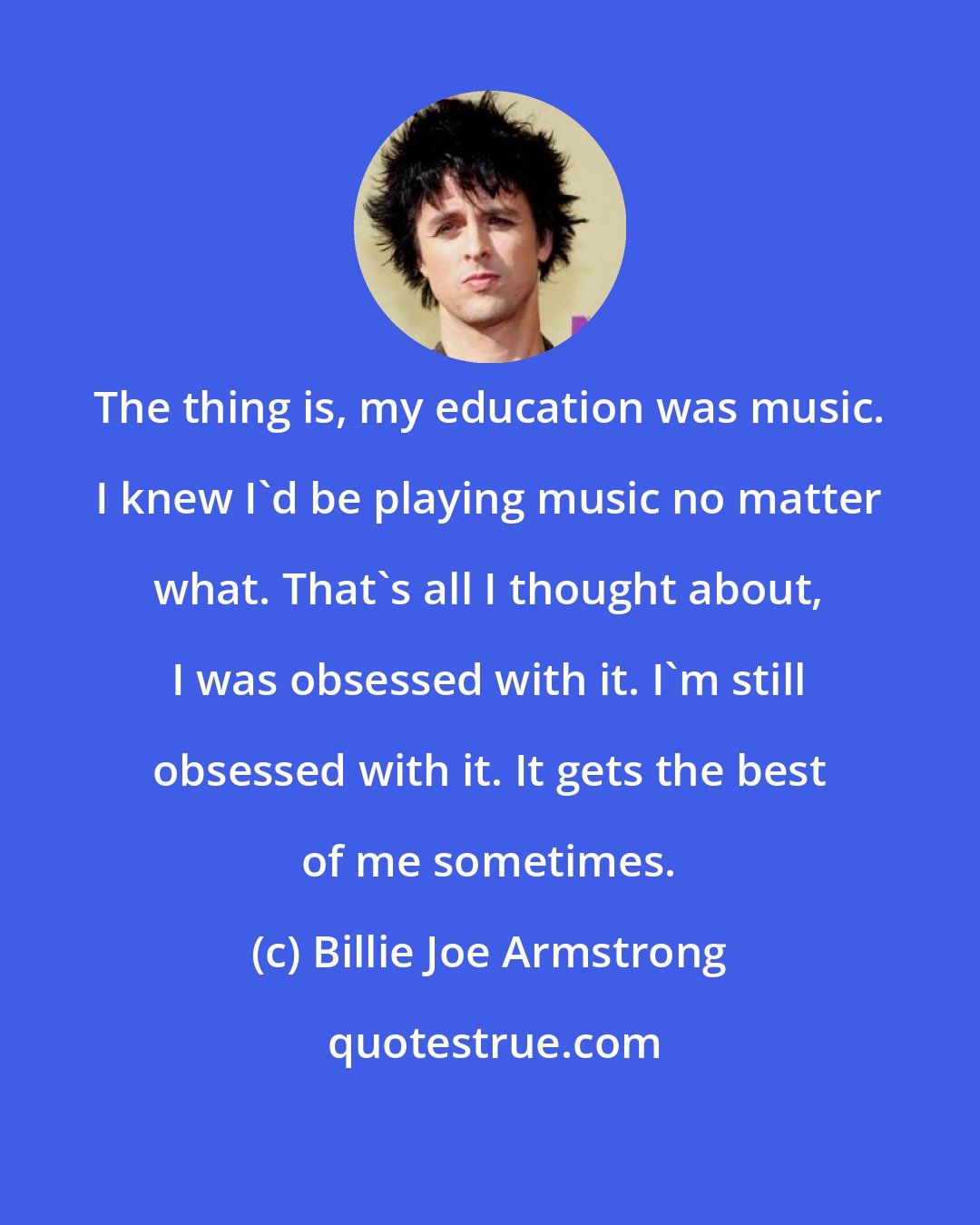 Billie Joe Armstrong: The thing is, my education was music. I knew I'd be playing music no matter what. That's all I thought about, I was obsessed with it. I'm still obsessed with it. It gets the best of me sometimes.