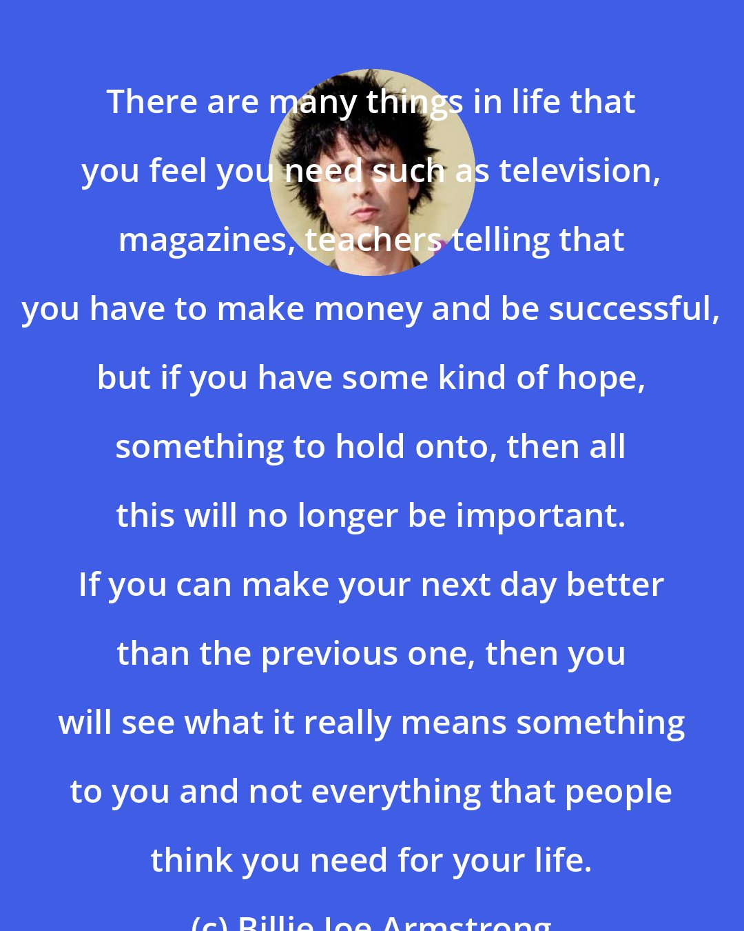 Billie Joe Armstrong: There are many things in life that you feel you need such as television, magazines, teachers telling that you have to make money and be successful, but if you have some kind of hope, something to hold onto, then all this will no longer be important. If you can make your next day better than the previous one, then you will see what it really means something to you and not everything that people think you need for your life.