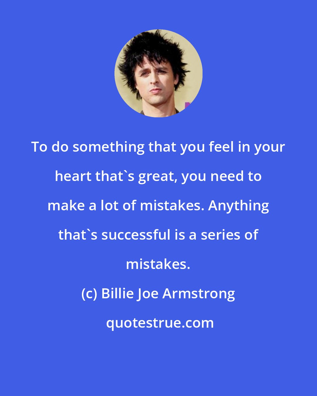 Billie Joe Armstrong: To do something that you feel in your heart that's great, you need to make a lot of mistakes. Anything that's successful is a series of mistakes.