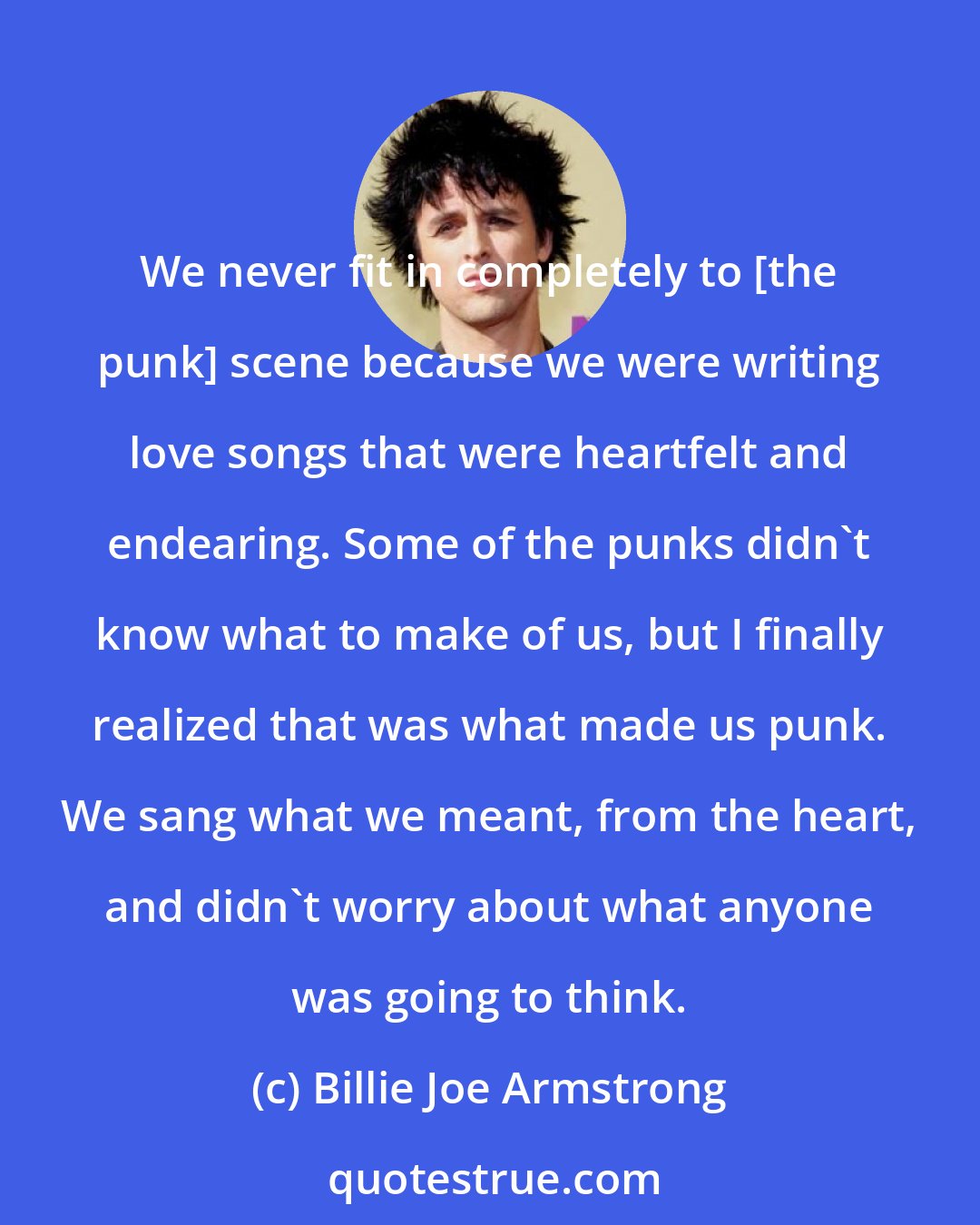 Billie Joe Armstrong: We never fit in completely to [the punk] scene because we were writing love songs that were heartfelt and endearing. Some of the punks didn't know what to make of us, but I finally realized that was what made us punk. We sang what we meant, from the heart, and didn't worry about what anyone was going to think.