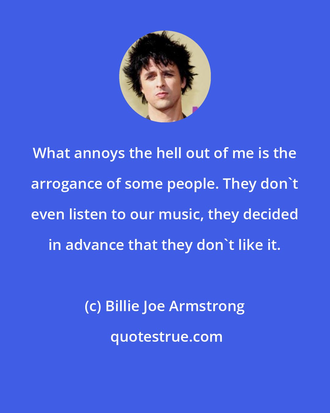 Billie Joe Armstrong: What annoys the hell out of me is the arrogance of some people. They don't even listen to our music, they decided in advance that they don't like it.