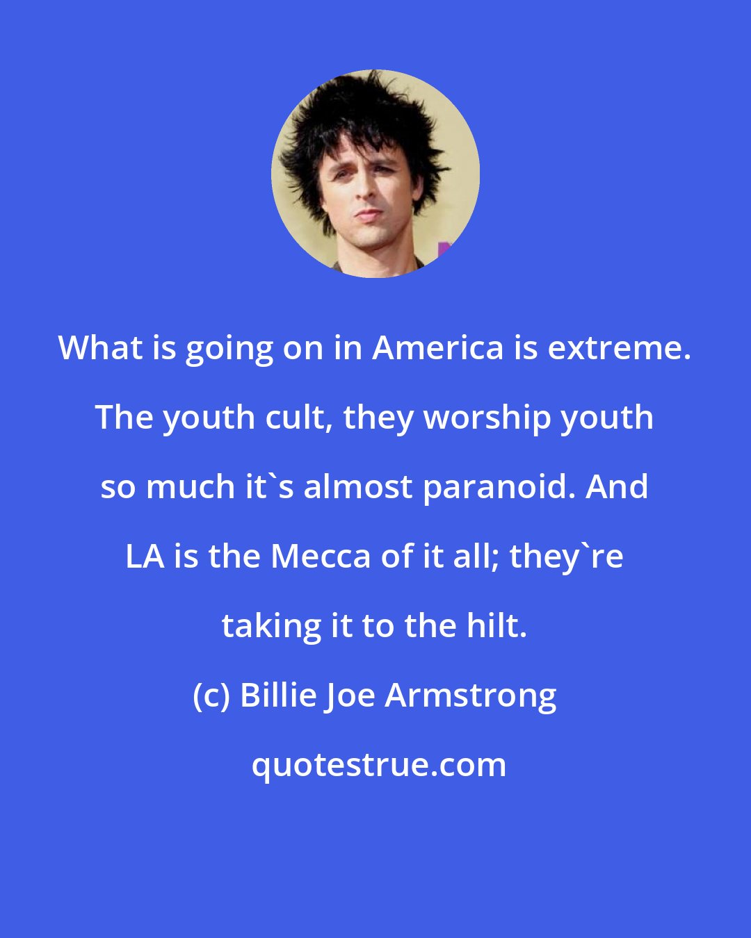 Billie Joe Armstrong: What is going on in America is extreme. The youth cult, they worship youth so much it's almost paranoid. And LA is the Mecca of it all; they're taking it to the hilt.