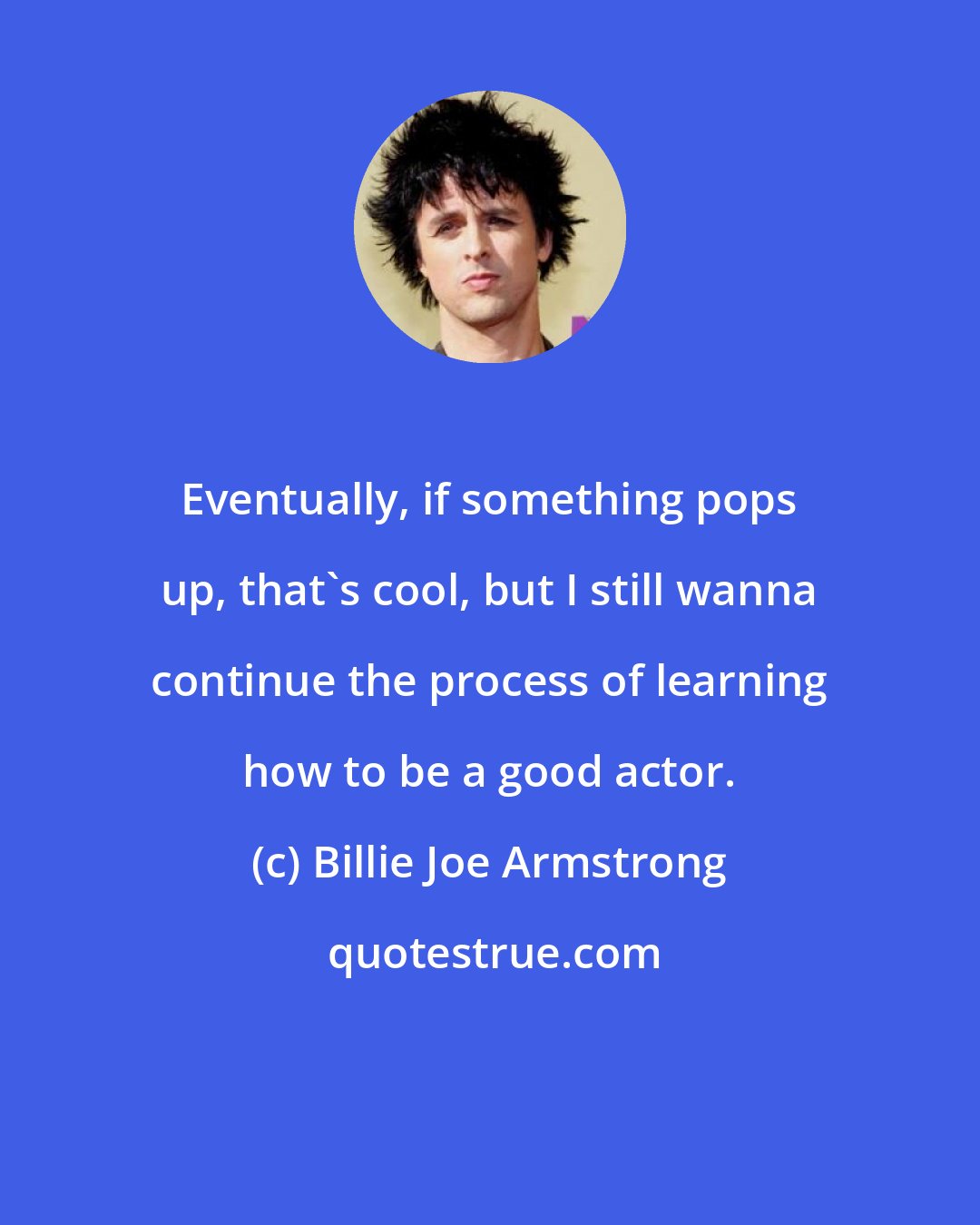 Billie Joe Armstrong: Eventually, if something pops up, that's cool, but I still wanna continue the process of learning how to be a good actor.